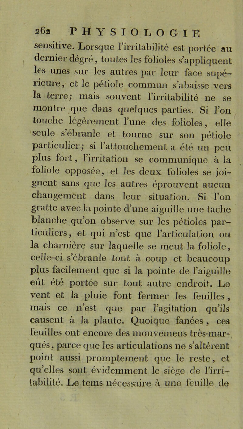 sensitive. Lorsque l’irritabilité est portée au dernier dégré, toutes les folioles s’appliquent les unes sur les autres par leur face supé- rieure, et le pétiole commun s’abaisse vers la terre; mais souvent l’irritabilité ne se montre que dans quelques parties. Si l’on touche légèrement l’une des folioles, elle seule s’ébranle et tourne sur son pétiole particulier; si l’attouchement a été un peu plus fort, l’irritation se communique à la foliole opposée, et les deux folioles se joi- gnent sans que les autres éprouvent aucun changement dans leur situation. Si l’on gratte avec la pointe d’une aiguille une tache blanche qu’on observe sur les pétioles par- ticuliers, et qui n’est que l’articulation ou la charnière sur laquelle se meut la foliole, celle-ci s’ébranle tout à coup et beaucoup plus facilement que si la pointe de l’aiguille eût été portée sur tout autre endroit. Le vent et la pluie font fermer les feuilles , mais ce n’est que par l’agitation qu’ils causent à la plante. Quoique fanées , ces feuilles ont encore des mouvemens très-mar- qués, parce que les articulations ne s’altèrent point aussi promptement que le reste, et qu’elles sont évidemment le siège de l’irri- tabilité. Le tems nécessaire à une feuille de