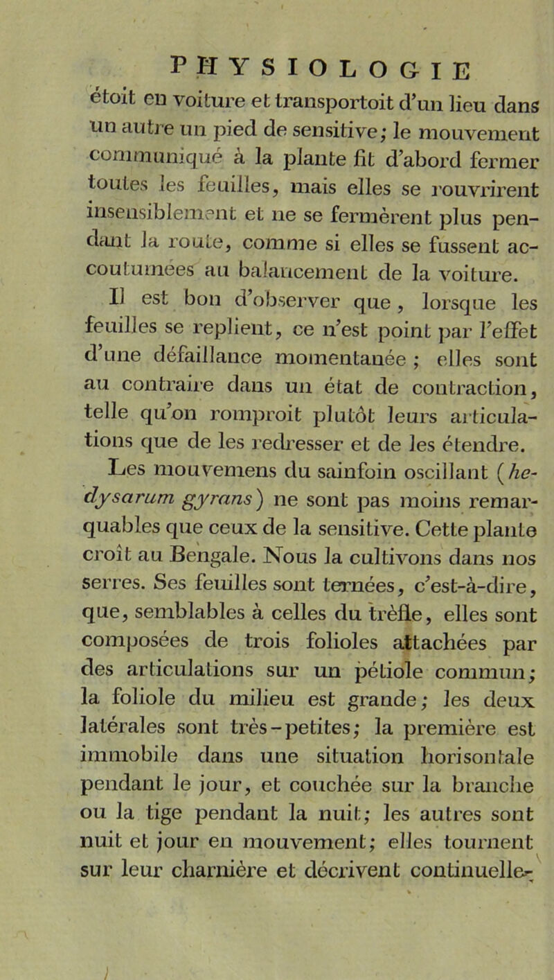 PHYSIOLOGIE ëtoit eu voiture et transportoit d’un lieu dans un autre un pied de sensitive; le mouvement communique a la plante fit d’abord fermer toutes les feuilles, mais elles se rouvrirent insensiblement et ne se fermèrent plus pen- dant la route, comme si elles se fussent ac- coutumées au balancement de la voiture. Il est bon d’observer que, lorsque les feuilles se replient, ce n’est point par l’elfet d’une défaillance momentanée ; elles sont au contraire dans un état de contraction, telle qu’on romprait plutôt leurs articula- tions que de les redresser et de les étendre. Les mouvemens du sainfoin oscillant ( he- dysarum gyrans) ne sont pas moins remar- quables que ceux de la sensitive. Cette plante croit au Bengale. Nous la cultivons dans nos serres. Ses feuilles sont ternées, c’est-à-dire, que, semblables à celles du trèfle, elles sont composées de trois folioles attachées par des articulations sur un pétiole commun; la foliole du milieu est grande; les deux latérales sont très-petites; la première est immobile dans une situation lïorisontale pendant le jour, et couchée sur la branche ou la tige pendant la nuit; les autres sont nuit et jour en mouvement; elles tournent sur leur charnière et décrivent continuelle^