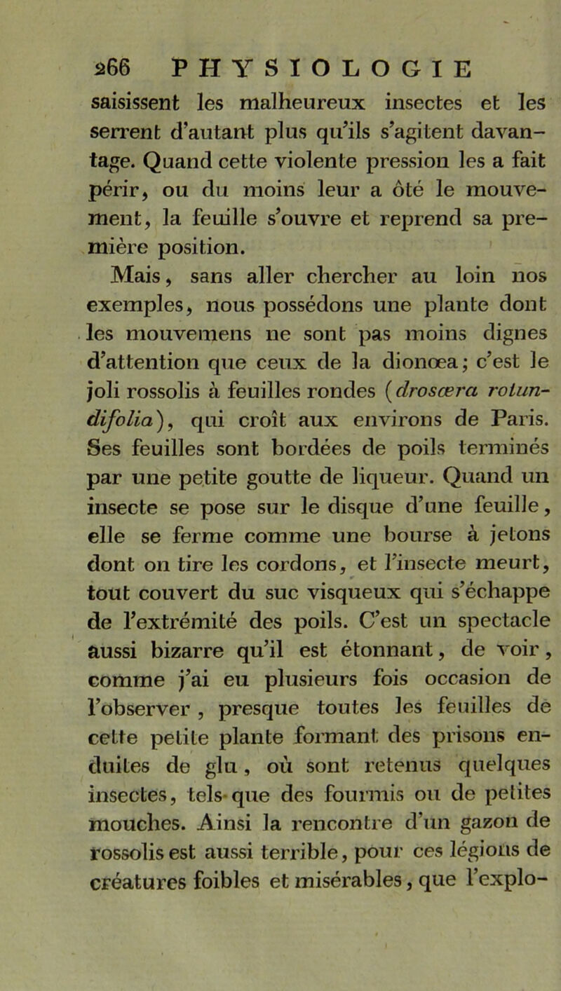 saisissent les malheureux insectes et les serrent d’autant plus qu’ils s’agitent davan- tage. Quand cette violente pression les a fait périr, ou du moins leur a ôté le mouve- ment, la feuille s’ouvre et reprend sa pre- mière position. Mais, sans aller chercher au loin nos exemples, nous possédons une plante dont les mouvemens ne sont pas moins dignes d’attention que ceux de la dionœa; c’est le joli rossolis à feuilles rondes ( drosœra rolun- difolia), qui croît aux environs de Paris. Ses feuilles sont bordées de poils terminés par une petite goutte de liqueur. Quand un insecte se pose sur le disque d’une feuille, elle se ferme comme une bourse à jetons dont on tire les cordons, et l’insecte meurt, tout couvert du suc visqueux qui s’échappe de l’extrémité des poils. C’est un spectacle aussi bizarre qu’il est étonnant, de voir, comme j’ai eu plusieurs fois occasion de l’observer , presque toutes les feuilles de cette petite plante formant des prisons en- duites de glu, où sont retenus quelques insectes, tels-que des fourmis ou de petites mouches. Ainsi la rencontre d’un gazon de rossolis est aussi terrible, pour ces légions de créatures foibles et misérables, que l’explo-