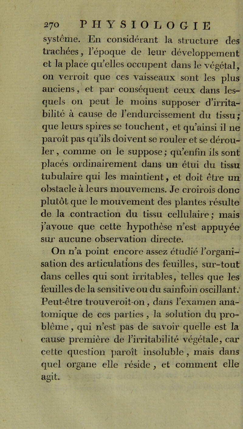 système. En considérant la structure des trachées, l’époque de leur développement et la place quelles occupent dans le végétal, on verroit que ces vaisseaux sont les plus anciens, et par conséquent ceux dans les- quels on peut le moins supposer d’irrita- bilité à cause de l’endurcissement du tissu; que leurs spires se touchent, et qu’ainsi il ne paroît pas qu’ils doivent se rouler et se dérou- ler , comme on le suppose ; qu’enfin ils sont placés ordinairement dans un étui du tissu tubulaire qui les maintient, et doit être un obstacle à leurs mouvemens. Je croirois donc plutôt que le mouvement des plantes résulte de la contraction du tissu cellulaire; mais j’avoue que cette hypothèse n’est appuyée sur aucune observation directe. On n’a point encore assez étudié l’organi- sation des articulations des feuilles, sur-tout dans celles qui sont irritables, telles que les feuilles de la sensitive ou du sainfoin oscillant.' Peut-être trouveroit-on, dans l’examen ana- tomique de ces parties , la solution du pro- blème , qui n’est pas de savoir quelle est la cause première de l’irritabilité végétale, car cette question paroît insoluble , mais dans quel organe elle réside , et comment elle agit.