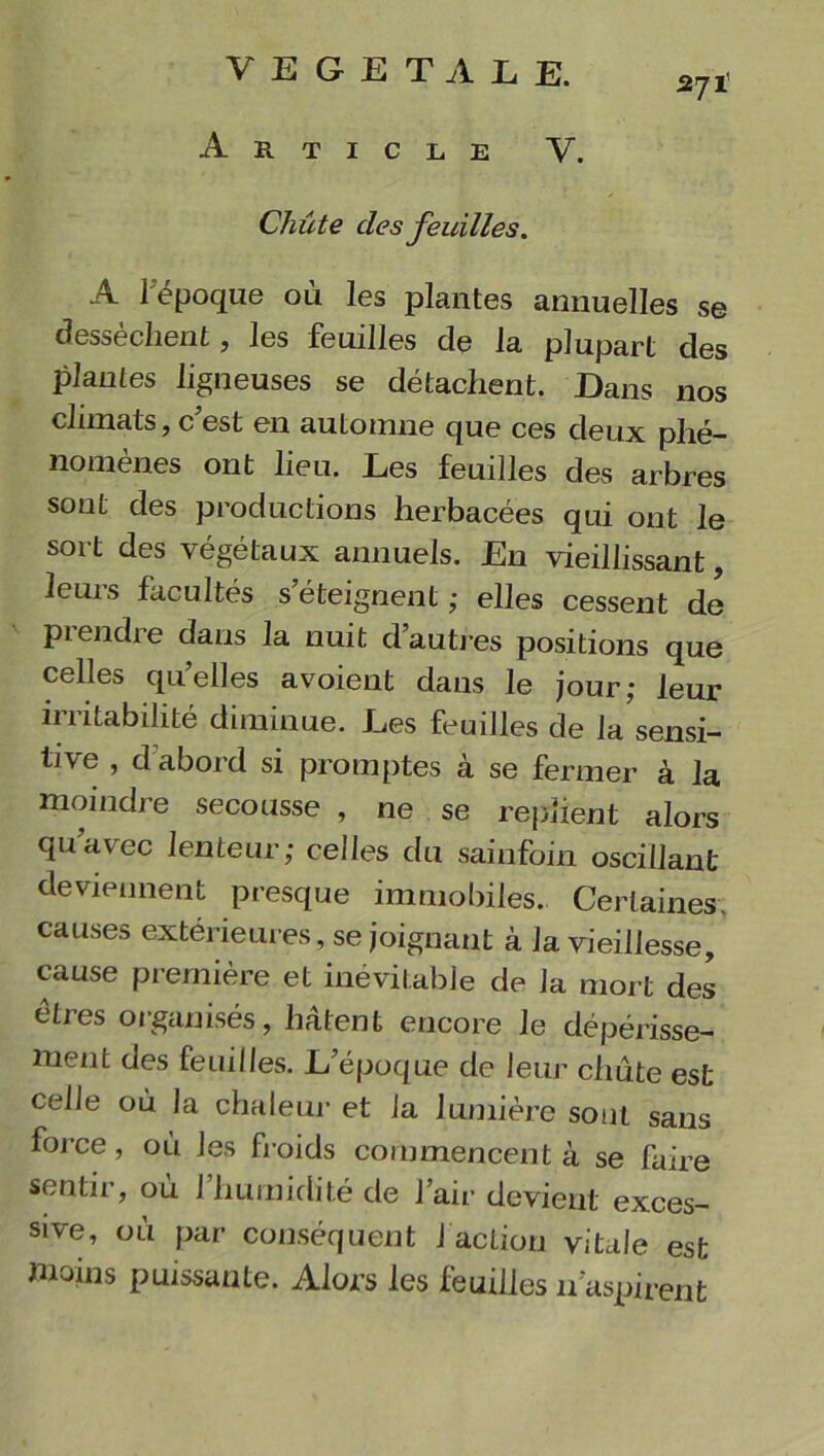 VEGETALE. 271’ Article V. Cliûte des feuilles, A I époque où les plantes annuelles se dessèchent, les feuilles de la plupart des plantes ligneuses se détachent. Dans nos climats, c’est en automne que ces deux phé- nomènes ont lieu. Les feuilles des arbres sont des productions herbacées qui ont le sort des végétaux annuels. En vieillissant, leurs facultés s’éteignent ; elles cessent de prendre dans la nuit d’autres positions que celles qu’elles avoient dans le jour,- leur irritabilité diminue. Les feuilles de la sensi- tive , d'abord si promptes à se fermer à la moindre secousse , ne se replient alors qua\ec lenteur; celles du sainfoin oscillant deviennent presque immobiles. Certaines, causes extérieures, se joignant à la vieillesse, cause première et inévitable de la mort des êtres organisés, hâtent encore le dépérisse- ment des feuilles. L’époque de leur chute est celle où la chaleur et la lumière sont sans force, où les froids commencent à se faire sentir, ou 1 humidité de l’air devient exces- sive, où par conséquent J action vitale est moins puissante. Alors les feuilles 11'aspirent