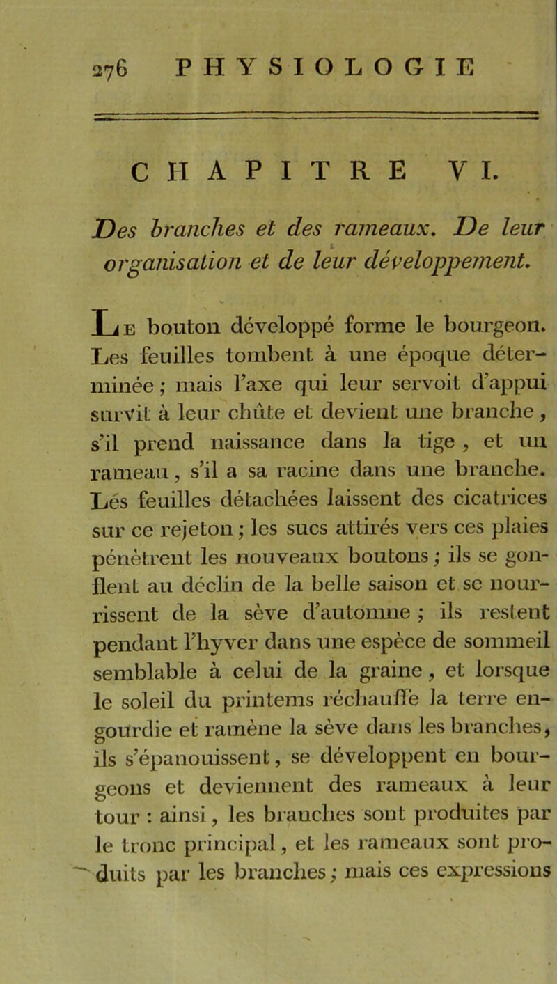 CHAPITRE Y I. Des branches et des rameaux. De leur organisation et de leur développement. Le bouton développé forme le bourgeon. Les feuilles tombent à une époque déter- minée ; mais l’axe qui leur servoit d’appui survit à leur chute et devient une branche, s’il prend naissance dans la tige , et un rameau, s’il a sa racine dans une branche. Lés feuilles détachées laissent des cicatrices sur ce rejeton ; les sucs attirés vers ces plaies pénètrent les nouveaux boutons ; ils se gon- flent au déclin de la belle saison et se nour- rissent de la sève d’automne ; ils restent pendant l’hyver dans une espèce de sommeil semblable à celui de la graine , et lorsque le soleil du printems réchauffe la terre en- gourdie et ramène la seve dans les branches, O ils s’épanouissent, se développent en bour- geons et deviennent des rameaux à leur tour : ainsi, les branches sont produites par le tronc principal, et les rameaux sont pro-  duils par les branches; mais ces expressions