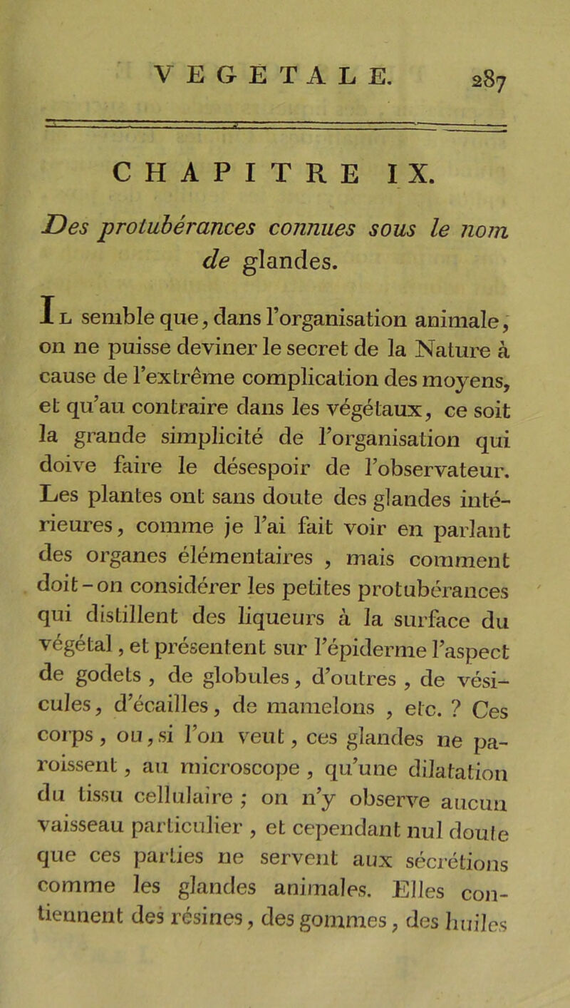 CHAPITRE IX. Des protubérances connues sous le nom de glandes. Il semble que, dans l’organisation animale, on ne puisse deviner le secret de la Nature à cause de l’extrême complication des moyens, et qu’au contraire dans les végétaux, ce soit la grande simplicité de l’organisation qui doive faire le désespoir de l’observateur. Les plantes ont sans doute des glandes inté- rieures, comme je l’ai fait voir en parlant des organes élémentaires , mais comment doit-on considérer les petites protubérances qui distillent des liqueurs à la surface du végétal, et présentent sur l’épiderme l’aspect de godets , de globules, d’outres , de vési- cules , d’écailles, de mamelons , etc. ? Ces corps , ou,si l’on veut, ces glandes ne pa- roissent, au microscope , qu’une dilatation du tissu cellulaire ; on 11’y observe aucun vaisseau particulier , et cependant nul doute que ces parties ne servent aux sécrétions comme les glandes animales. Elles con- tiennent des résines, des gommes, des huiles