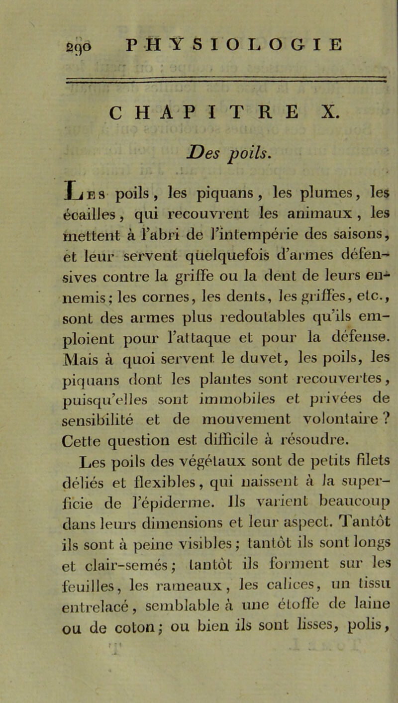 CHAPITRE X. Des poils. Les poils, les piquans, les plumes, les écailles, qui recouvrent les animaux , les mettent à l’abri de l’intempérie des saisons, et leur servent quelquefois d’armes défen- sives contre la griffe ou la dent de leurs en- nemis; les cornes, les dents, les griffes, etc., sont des armes plus redoutables qu’ils em- ploient pour l’attaque et pour la défense. Mais à quoi servent le duvet, les poils, les piquans dont les plantes sont recouvertes, puisqu’elles sont immobiles et privées de sensibilité et de mouvement volontaire ? Cette question est difficile à résoudre. Les poils des végétaux sont de petits filets déliés et flexibles, qui naissent à fa super- ficie de l’épiderme. Ils varient beaucoup dans leurs dimensions et leur aspect. T antot ils sont à peine visibles ; tantôt ils sont longs et clair-semés ; tantôt ils forment sur les feuilles, les rameaux, les calices, un tissu entrelacé, semblable à une étoffe de laine ou de coton; ou bien ils sont lisses, polis, r “♦