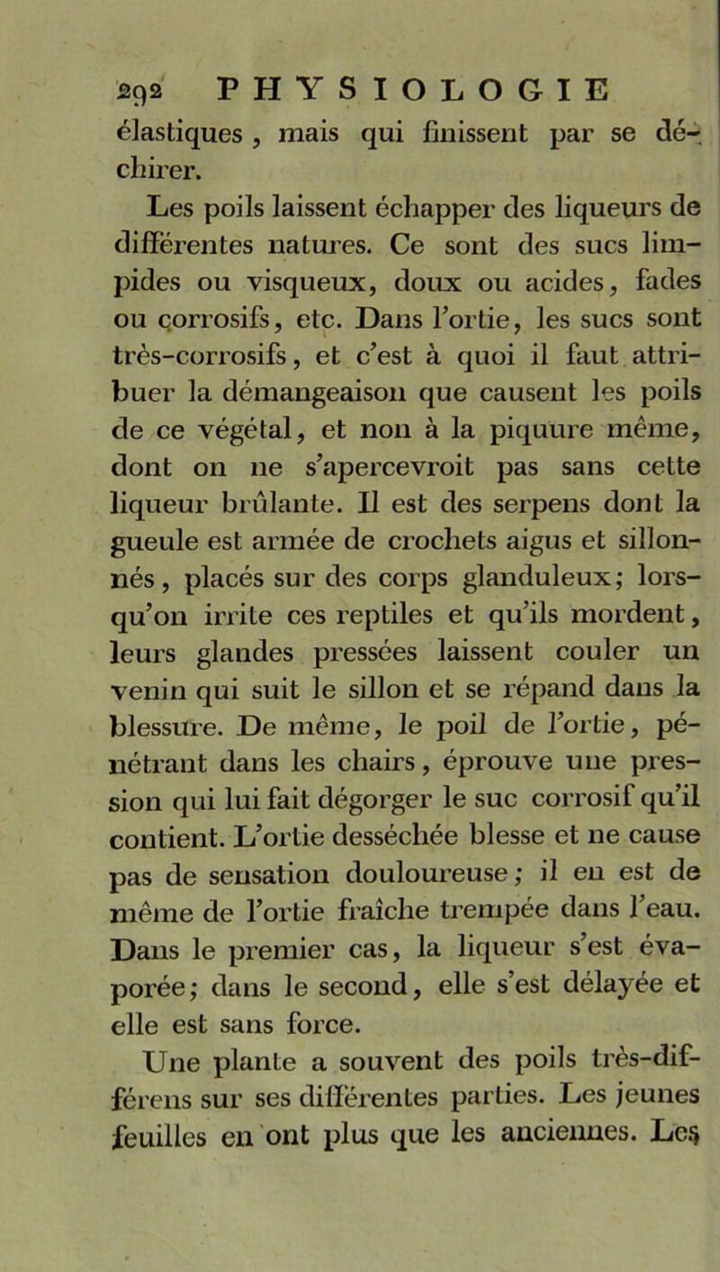 élastiques , mais qui finissent par se dér cinrer. Les poils laissent échapper des liqueurs de différentes natures. Ce sont des sucs lim- pides ou visqueux, doux ou acides, fades ou corrosifs, etc. Dans l’ortie, les sucs sont très-corrosifs, et c’est à quoi il faut attri- buer la démangeaison que causent les poils de ce végétal, et non à la piquure même, dont on ne s’apercevroit pas sans cette liqueur brûlante. Il est des serpens dont la gueule est armée de crochets aigus et sillon- nés , placés sur des corps glanduleux; lors- qu’on irrite ces reptiles et qu’ils mordent, leurs glandes pressées laissent couler un venin qui suit le sillon et se répand dans la blessure. De même, le poil de l’ortie, pé- nétrant dans les chairs, éprouve une pres- sion qui lui fait dégorger le suc corrosif qu’il contient. L’ortie desséchée blesse et ne cause pas de sensation douloureuse; il en est de même de l’ortie fraîche trempée dans l’eau. Dans le premier cas, la liqueur s’est éva- porée; dans le second, elle s’est délayée et elle est sans force. Une plante a souvent des poils très-dif- férens sur ses différentes parties. Les jeunes feuilles en ont plus que les anciennes. Lc$