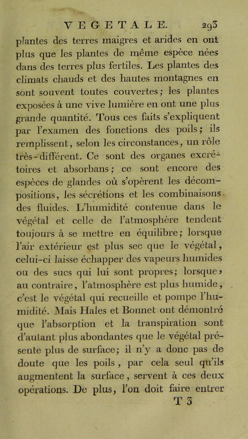 plantes clés terres maigres et arides en ont pins que les plantes de même espèce nées dans des terres plus fertiles. Les plantes des climats chauds et des hautes montagnes en sont souvent toutes couvertes; les plantes exposées à une vive lumière en ont une plus grande quantité. Tous ces faits s’expliquent par l’examen des fonctions des poils ; ils remplissent, selon les circonstances, un rôle très-différent. Ce sont des organes excré- toires et absorbans ; ce sont encore des espèces de glandes où s’opèrent les décom- positions, les sécrétions et les combinaisons des fluides. L’humidité contenue dans le végétal et celle de l’atmosphère tendent toujours à se mettre en équilibre; lorsque l’air extérieur est plus sec que le végétal, celui-ci laisse échapper des vapeurs humides ou des sucs qui lui sont propres; lorsque* au contraire, l’atmosphère est plus humide, c’est le végétal qui recueille et pompe l’hu- midité. Mais Haies et Bonnet ont démontré que l’absorption et la transpiration sont d’autant plus abondantes que le végétal pré- sente plus de surface; il n’y a donc pas de doute que les poils , par cela seul qu’ils augmentent la surface, servent à ces deux opérations. De plus, l’on doit faire entrer T 3