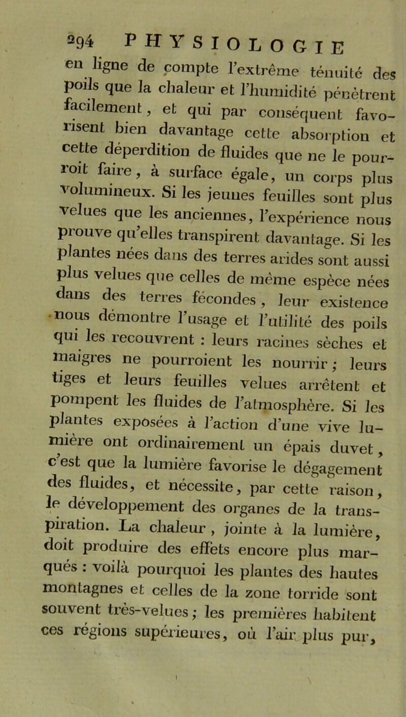 en ligne de compte l’extrême ténuité des poils que la chaleur et l’humidité pénètrent facilement, et qui par conséquent favo- risent bien davantage cette absorption et cette déperdition de fluides que ne le pour- roit faire, à surface égale, un corps plus volumineux. Si les jeunes feuilles sont plus velues que les anciennes, l’expérience nous prouve qu’elles transpirent davantage. Si les plantes nées dans des terres arides sont aussi plus velues que celles de même espèce nées dans des terres fécondes, leur existence •nous démontre l’usage et l’utilité des poils qui les recouvrent : leurs racines sèches et maigres ne pourraient les nourrir; leurs liges et leurs feuilles velues arrêtent et pompent les fluides de l’atmosphère. Si les plantes exposées à l’action d’une vive lu- mièie ont ordinairement un épais duvet, c est que la lumière favorise le dégagement des fluides, et nécessite, par cette raison, le développement des organes de la trans- piration. La chaleur, jointe à la lumière, doit produire des effets encore plus mar- qués : voilà pourquoi les plantes des hautes montagnes et celles de la zone torride sont souvent très-velues; les premières habitent ces régions supérieures, où l’air plus pur. l