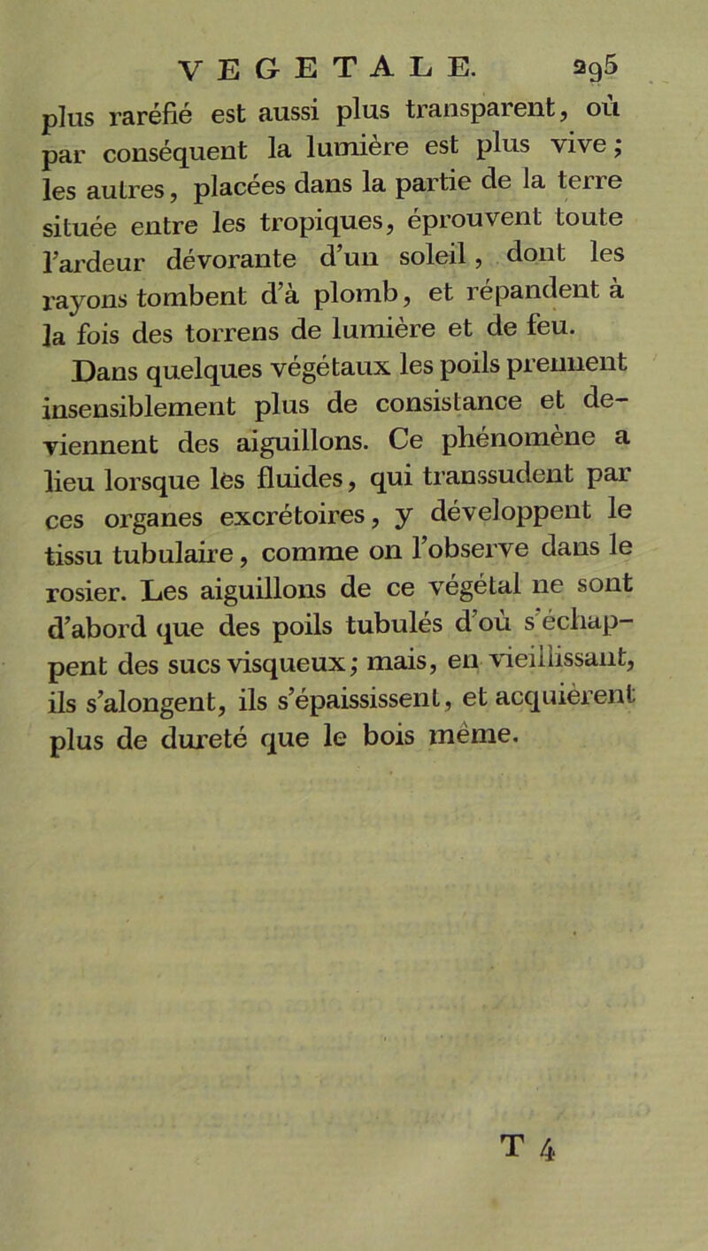 plus raréfié est aussi plus transparent, ou par conséquent la lumière est plus vive; les au 1res, placées dans la partie de la tene située entre les tropiques, éprouvent toute l’ardeur dévorante d’un soleil, dont les rayons tombent d’à plomb, et répandent à la fois des torrens de lumière et de feu. Dans quelques végétaux les poils prennent insensiblement plus de consistance et de- viennent des aiguillons. Ce phénomène a lieu lorsque lès fluides, qui transsudent par ces organes excrétoires, y développent le tissu tubulaire, comme on l’observe dans le rosier. Les aiguillons de ce végétal ne sont d’abord que des poils tubulés d ou s échap- pent des sucs visqueux ; mais, en vieillissant, ils s’alongent, ils s’épaississent , et acquièrent plus de dureté que le bois même.