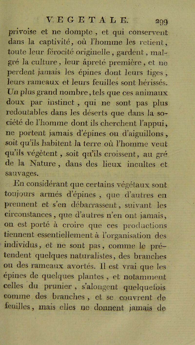 privoise et ne dompte , et qui conservent dans la captivité, où l’homme les retient, toute leur férocité originelle , gardent, mal- gré la culture, leur âpreté première, et ne perdent jamais les épines dont leurs tiges , leurs rameaux et leurs feuilles sont hérissés. Un plus grand nombre, tels que ces animaux doux par instinct , qui ne sont pas plus redoutables dans les déserts que dans la so- ciété de l’homme dont ils cherchent l’appui, ne portent jamais d’épines ou d’aiguillons , soit qu’ils habitent la terre où l’homme veut qu’ils végètent , soit qu’ils croissent, au gré de la Nature , dans des lieux incultes et sauvages. O En considérant que certains végétaux sont toujours armés d’épines , que d’autres en prennent et s’en débarrassent, suivant les circonstances, que d’autres n’en ont jamais, on est porté à croire que ces productions tiennent essentiellement à l'organisation des individus, et ne sont pas, comme le pré- tendent quelques naturalistes, des branches ou des rameaux avortés. 11 est vrai que les épines de quelques plantes , et notamment celles du prunier , s’alongcnt quelquefois comme des branches , et se couvrent de feuilles, mais elles ne donnent jamais de