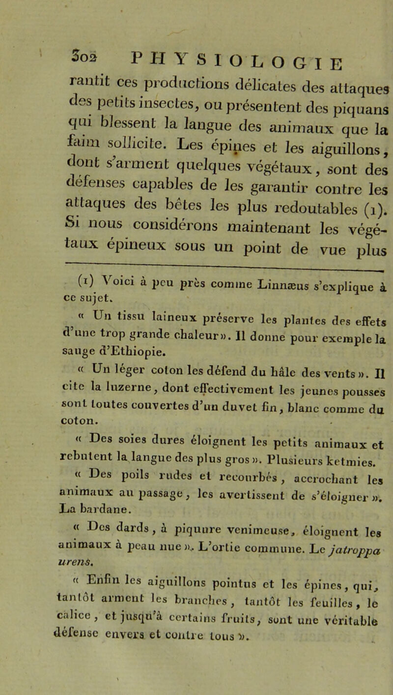 rantit ces productions délicates des attaques des petits insectes, ou présentent des piquans qui blessent la langue des animaux que la fann sollicite. Les épines et les aiguillons, dont s’arment quelques végétaux, sont des défenses capables de les garantir contre les attaques des bêtes les plus redoutables (1). Si nous considérons maintenant les végé- taux épineux sous un point de vue plus (i) Voici à peu près comme Linnæus s’explique à ce sujet. 5 rt Un tissu la>neux préserve les plantes des effets d une trop grande chaleur». 11 donne pour exemple la sauge d’Ethiopie. « Un léger colon les defend du haie des vents». Il cite la luzerne, dont effectivement les jeunes pousses sont toutes couvertes d’un duvet fin, blanc comme du coton. « Des soies dures éloignent les petits animaux et rebutent la langue des plus gros». Plusieurs ketmies. « Des poils rudes et recourbés, accrochant les animaux au passage , les avertissent de s’éloigner ». La bardane. « Des dards, à piquure venimeuse, éloignent les animaux à peau nue »,. L’ortie commune. Le jatroppa uretiS, <( Enfin les aiguillons pointus et les épines, qui, tantôt arment les branches, tantôt les feuilles, le calice, et jusqu’à certains fruits, sont une véritable défense envers et contre tous ».