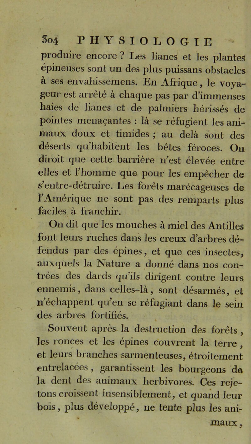 produire encore ? Les lianes et les plantes épineuses sont un des plus puissans obslacles à ses envahissemens. En Afrique, le voya- geur est arrêté à chaque pas par d’immenses haies de lianes et de palmiers hérissés de pointes menaçantes : là se réfugient les ani- maux doux et timides ; au delà sont des déserts qu’habitent les bêtes féroces. Ou diroit que cette barrière n’est élevée entre elles et l’homme que pour les empêcher de s’entre-détruire. Les forêts marécageuses de l’Amérique ne sont pas des remparts plus faciles à franchir. On dit que les mouches à miel des Antilles font leurs ruches dans les creux d’arbres dé- fendus par des épines, et que ces insectes, auxquels la Nature a donné dans nos con- trées des dards qu'ils dirigent contre leurs ennemis, dans celles-là, sont désarmés, et n’échappent qu’en se réfugiant dans le sein des arbres fortifiés. % Souvent après la destruction des forêts , les ronces et les épines couvrent la terre , et leurs branches sarmenteuses, étroitement entrelacées , garantissent les bourgeons de la dent des animaux herbivores. Ces reje- tons croissent insensiblement, et quand leur bois, plus développé, 11e tente plus les ani- maux.