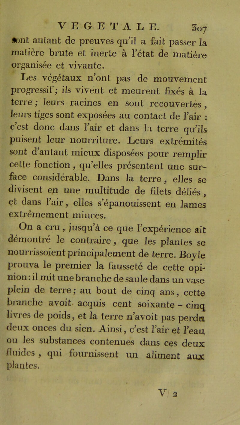 font autant de preuves qu’il a fait passer la matière brute et inerte à letat de matière organisée et vivante. Les végétaux n’ont pas de mouvement progressif; ils vivent et meurent fixés à la terre ; leurs racines en sont recouvertes, leurs tiges sont exposées au contact de l’air : c’est donc dans l’air et dans la terre qu’ils puisent leur nourriture. Leurs extrémités sont d’autant mieux disposées pour remplir cette fonction, qu’elles présentent une sur- face considérable. Dans la terre, elles se divisent en une multitude de filets déliés , et dans l’air, elles s’épanouissent en lames extrêmement minces. On a cru, jusqu’à ce que l’expérience ait démontré le contraire, que les plantes se nourrissoient principalement de terre. Boyle prouva le premier la fausseté de cette opi- nion : il mit une branche de saule dans un vase plein de terre; au bout de cinq ans, cette branche avoit acquis cent soixante - cinq livres de poids, et la terre n’a voit pas perdu deux onces du sien. Ainsi, c’est l’air et l’eau ou les substances contenues dans ces deux fi rudes , qui fournissent un aliment aux plantes.