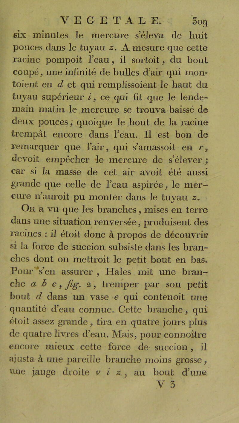 six minutes le mercure s’éleva de huit pouces dans le tuyau z. A mesure que cette racine pompoit l’eau, il sortoit, du bout coupé, une infinité de bulles d’air qui mon- toient en d et qui rempJissoient le haut du tuyau supérieur i, ce qui fit que le lende- main matin le mercure se trouva baissé de deux pouces, quoique le bout de la racine trempât encore dans l’eau. 11 est bon de remarquer que l’air, qui s’amassoit en r7 devoit empêcher le mercure de s’élever ; car si la masse de cet air avoit été aussi grande que celle de l’eau aspirée, le mer- cure n’auroit pu monter dans le tuyau z. On a vu que les branches, mises en terre dans une situation renversée, produisent des racines : il étoit donc à propos de découvrir si Ja force de succion subsiste dans les bran- ches dont on mettrait le petit bout en bas. Pour Ven assurer , Haies mit une bran- che a b c, jig. 2, tremper par son petit bout d dans un vase e qui contenoit une quantité d’eau connue. Cette branche, qui étoit assez grande, tira en quatre jours plus de quatre livres d’eau. Mais, pour connoitre encore mieux cette force de succion, il ajusta à une pareille branche moins grosse, une jauge droite c i z , au bout d’une