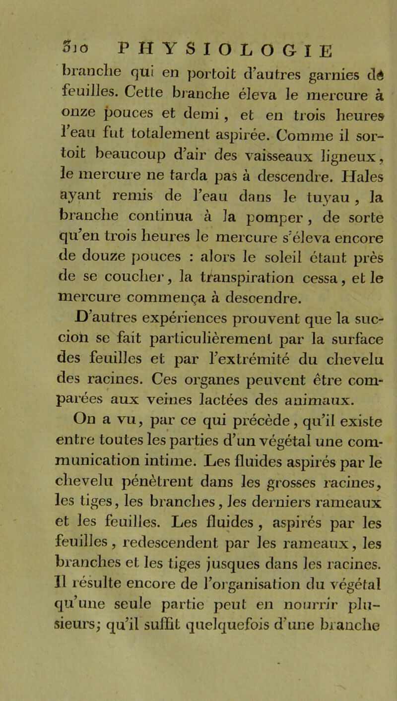 branche qui en portoit d’autres garnies dé feuiJJes. Cette branche éleva le mercure à onze pouces et demi, et en trois heures 1 eau fut totalement aspirée. Comme il sor- toit beaucoup d’air des vaisseaux ligneux, le mercure ne tarda pas à descendre. Haies ayant remis de l’eau dans le tuyau, la branche continua à la pomper, de sorte qu’en trois heures le mercure s'éleva encore de douze pouces : alors le soleil étant près de se coucher, la transpiration cessa, et le mercure commença à descendre. D’autres expériences prouvent que la suc- cion se fait particulièrement par la surface des feuilles et par l’extrémité du chevelu des racines. Ces organes peuvent être com- parées aux veines lactées des animaux. On a vu, par ce qui précède, qu’il existe entre toutes les parties d’un végétal une com- munication intime. Les fluides aspirés par le chevelu pénètrent dans les grosses racines, les tiges, les branches, les derniers rameaux et les feuilles. Les fluides , aspirés par les feuilles, redescendent par les rameaux, les branches et les tiges jusques dans les racines. Il résulte encore de l’organisation du végétal qu’une seule partie peut en nourrir plu- sieurs; qu’il suffit quelquefois d’une branche