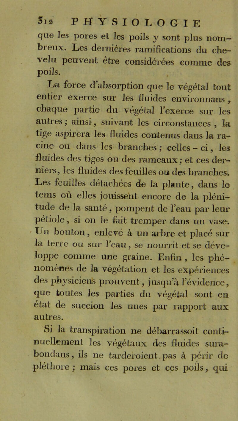 que les pores et les poils y sont plus nom- breux. Les dernières ramifications du che- velu peuvent etre considérées comme des poils. La force d’absorption que le végétal tout entier exerce sur les fluides environnans , chaque partie du végétal l’exerce sur les autres ; ainsi, suivant les circonstances , la tige aspirera les fluides contenus dans la ra- cine ou dans les branches ; celles - ci, les fluides des tiges ou des rameaux; et ces der- niers, les fluides des feuilles ou des branches. Les feuilles détachées de la plante, dans lo tenis ou elles jouissent encore de la pléni- tude de la santé, pompent de l’eau par leur pétiole, si on le fait tremper dans un vase. Lrn bouton, enlevé à un arbre et placé sur la terre ou sur l’eau, se nourrit et se déve- loppe comme une graine. Enfin, les phé- nomènes de la végétation et les expériences des physiciens prouvent, jusqu’à l’évidence, que toutes les parties du végétal sont en état de succion les unes par rapport aux autres. Si la transpiration ne débarrassoit conti- nuellement les végétaux des fluides sura- bondans, ils ne tarderoient pas à périr de pléthore ; mais ces pores et ces poils, qui