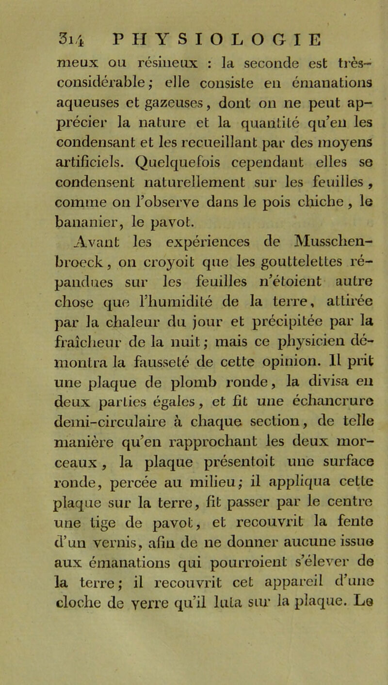 meux ou résineux : la seconde est très- considérable ; elle consiste en émanations aqueuses et gazeuses, dont on ne peut ap- précier la nature et la quantité qu’en les condensant et les recueillant par des moyens artificiels. Quelquefois cependant elles se condensent naturellement sur les feuilles , comme on l’observe dans le pois chiche , le bananier, le pavot. Avant les expériences de Musschen- broeck, on croyoit que les gouttelettes ré- pandues sur les feuilles n’étoient autre chose que l’humidité de la terre, attirée par la chaleur du jour et précipitée par la fraîcheur de la nuit,* mais ce physicien dé- montra la fausseté de cette opinion. Il prit une plaque de plomb ronde, la divisa en deux parties égales, et fit une échancrure demi-circulaire à chaque section, de telle manière qu’en rapprochant les deux mor- ceaux , la plaque présentoit une surface ronde, percée au milieu; il appliqua cetle plaque sur la terre, fit passer par le centre une tige de pavot, et recouvrit la fente d’un vernis, afin de ne donner aucune issue aux émanations qui pourraient s’élever de la terre ; il recouvrit cet appareil d’une cloche de yerre qu’il luta sur la plaque. Le