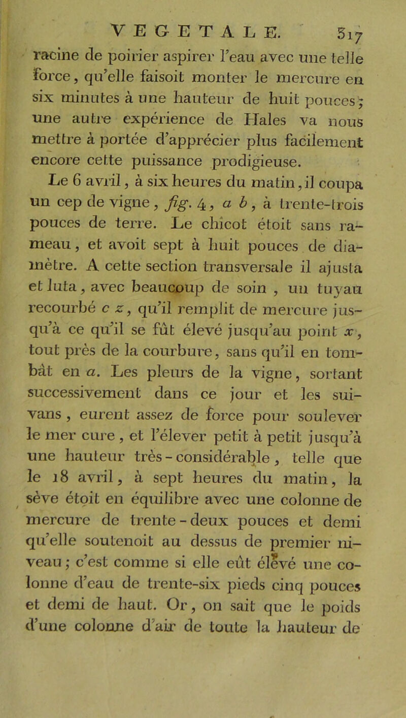 racine cle poirier aspirer l’eau avec une telle force, qu’elle faisoit monter le mercure en six minutes aune hauteur de huit pouces; une autre expérience de Haies va nous mettre à portée d’apprécier plus facilement encore cette puissance prodigieuse. Le 6 avril, à six heures du matin, il coupa un cep de vigne, fig. 4, a b, à trente-trois pouces de terre. Le chicot étoit sans ra- meau , et avoit sept à huit pouces de dia- mètre. A cette section transversale il ajusta et luta, avec beaucoup de soin , un tuyau recourbé c z, qu’il remplit de mercure jus- qu’à ce qu’il se fût élevé jusqu’au point x, tout près de la courbure, sans qu’il en tom- bât en a. Les pleurs de la vigne, sortant successivement dans ce jour et les sui- vans , eurent assez de force pour soulever le mer cure , et l’élever petit à petit jusqu’à une hauteur très - considérable , telle que le J8 avril, à sept heures du matin, la sève étoit en équilibre avec une colonne de mercure de trente-deux pouces et demi qu’elle soutenoit au dessus de premier ni- veau ; c’est comme si elle eût élevé une co- lonne d’eau de trente-six pieds cinq pouces et demi de haut. Or, on sait que le poids d’une colonne d’air de toute la hauteur de