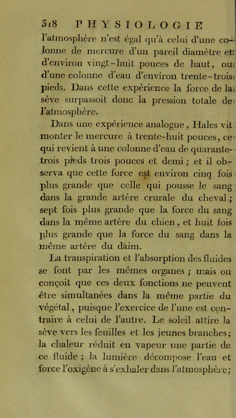 ] atmosphère n’est égal qu’à celui d’une co- lonne de mercure d’un pareil diamètre et d’environ vingt-huit pouces de haut, oui d’une colonne d’eau d’environ trente-trois pieds. Dans cette expérience la force de lai sève surpassoit donc la pression totale de l’atmosphère. Dans une expérience analogue, Haies vit monter le mercure à trente-huit pouces, ce qui revient à une colonne d’eau de quarante- trois pieds trois pouces et demi ; et il ob- serva que cette force est environ cinq fois plus grande que celle qui pousse le sang dans la grande artère crurale du cheval ; sept fois plus grande que la force du sang dans la même artère du chien, et huit fois plus grande que la force du sang dans la même artère du daim. La transpiration et l’absorption des fluides se font par les mêmes organes ; mais on conçoit que ces deux fonctions ne peuvent être simultanées dans la même partie du végétal, puisque l’exercice de l’une est con- traire à celui de l’autre. Le soleil attire la sève vers les feuilles et les jeunes branches; la chaleur réduit en vapeur une partie de ce fluide ; la lumière décompose l’eau et force l’oxigène à s’exhaler dans l'atmosphère;