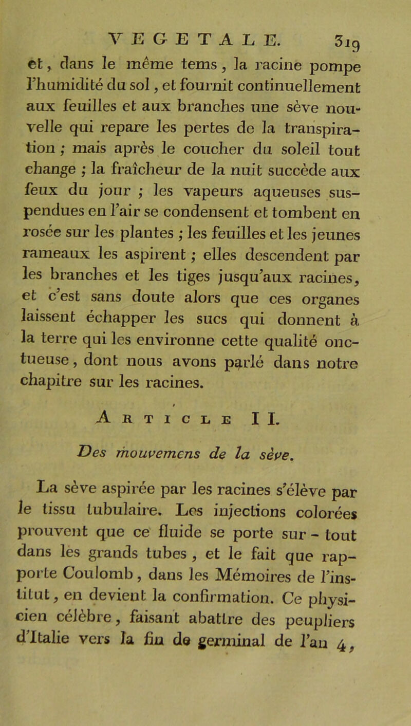 V E G E T A L E. 5ig et, dans le même tems, la racine pompe rhumidité du sol, et fournit continuellement aux feuilles et aux branches une sève nou- velle qui repare les pertes de la transpira- tion ; mais après le coucher du soleil tout change ; la fraîcheur de la nuit succède aux feux du jour ; les vapeurs aqueuses sus- pendues en l’air se condensent et tombent en rosée sur les plantes ; les feuilles et les jeunes rameaux les aspirent ; elles descendent par les branches et les tiges jusqu’aux racines, et c est sans doute alors que ces organes laissent échapper les sucs qui donnent à la terre qui les environne cette qualité onc- tueuse , dont nous avons parlé dans notre chapitre sur les racines. » Article II. Des mouvemcns de la sève. La sève aspirée par les racines s’élève par le tissu tubulaire. Les injections colorées prouvent que ce fluide se porte sur - tout dans les grands tubes , et le fait que rap- poi te Coulomb , dans les IVIemoires de l’ins- titut, en devient la confirmation. Ce physi- cien célébré, faisant abattre des peupliers