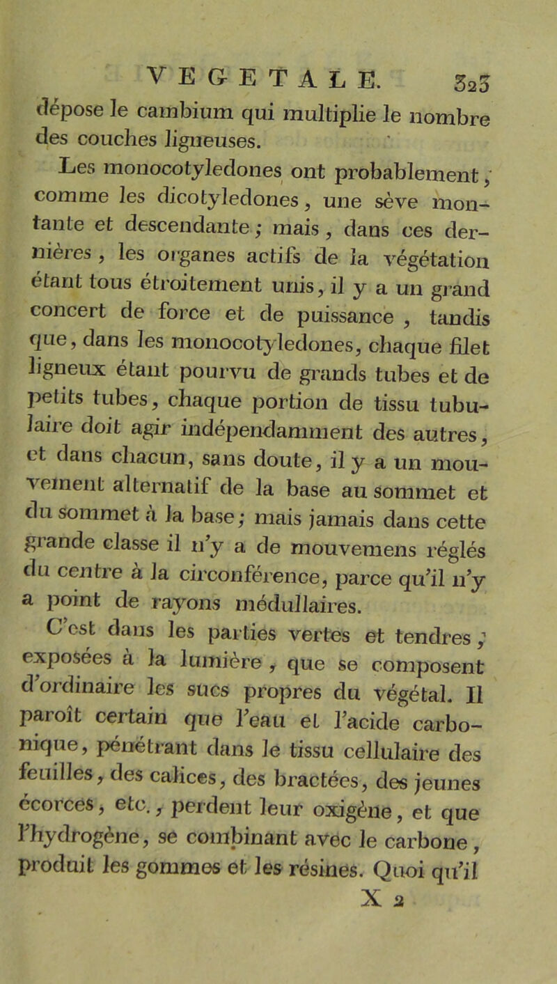 dépose le cambium qui multiplie le nombre des couches ligueuses. Les mouocotyledones ont probablement, comme les dicotylédones, une sève mon- tante et descendante ; mais , dans ces der- nières , les organes actifs de la végétation étant tous étroitement unis, il y a un grand concert de force et de puissance , tandis que, dans les mouocotyledones, chaque filet ligneux étant pourvu de grands tubes et de petits tubes, chaque portion de tissu tubu- laire doit agir indépendamment des autres, et dans chacun, sans doute, il y a un mou- ^ R*neui alternatif de la base au sommet et du sommet à la base; mais jamais dans cette grande classe il n y a de mouvemens réglés du centre à la circonférence, parce qu’il n’y a point de rayons médullaires. C est dans les parties vertes et tendres ; exposées a la lumière , que se composent d’ordinaire les sucs propres du végétal. Il paroît certain que l’eau et l’acide carbo- nique, pénétrant dans le tissu cellulaire des feuilles, des calices, des bractées, des jeunes écorces, etc., perdent leur oxigène, et que l’hydrogène, se combinant avec le carbone, produit les gommes et les résines. Quoi qu’il