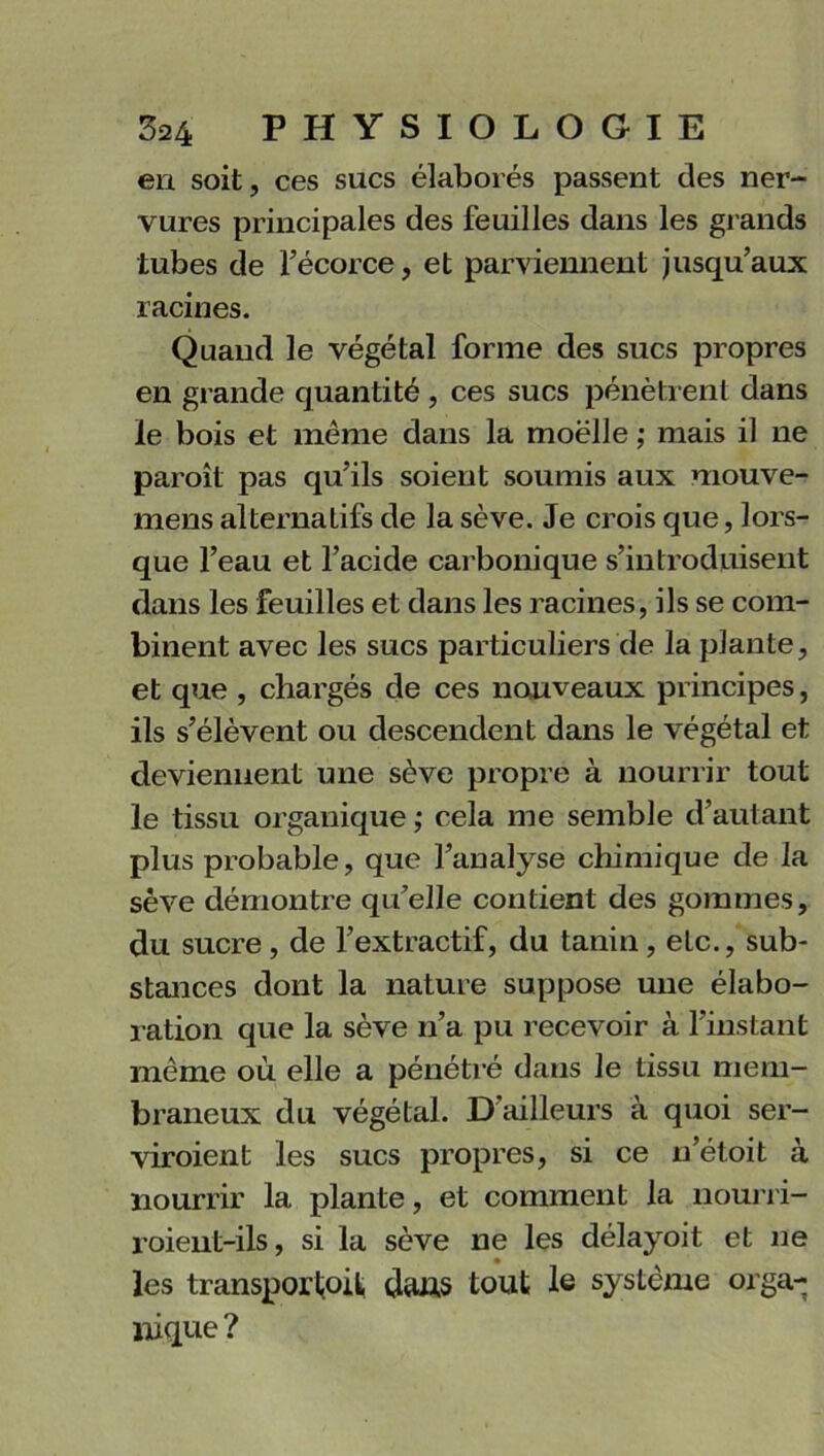 en soit, ces sucs élaborés passent des ner- vures principales des feuilles dans les grands tubes de fécorce, et parviennent jusqu’aux racines. Quand le végétal forme des sucs propres en grande quantité , ces sucs pénètrent dans le bois et même dans la moelle ; mais il ne paroît pas qu’ils soient soumis aux raouve- mens alternatifs de la sève. Je crois que, lors- que l’eau et l’acide carbonique s’introduisent dans les feuilles et dans les racines, ils se com- binent avec les sucs particuliers de la plante, et que , chargés de ces nouveaux principes, ils s’élèvent ou descendent dans le végétal et deviennent une sève propre à nourrir tout le tissu organique ; cela me semble d’autant plus probable, que l’analyse chimique de la sève démontre qu’elle contient des gommes, du sucre, de l’extractif, du tanin, etc., sub- stances dont la nature suppose une élabo- ration que la sève n’a pu recevoir à l’instant même où elle a pénétré dans le tissu mem- braneux du végétal. D’ailleurs à quoi ser- viroient les sucs propres, si ce n’étoit à nourrir la plante, et comment la nourri- roient-ils, si la sève ne les délayoit et ne les transporl,oit dans tout le système orga- nique ?