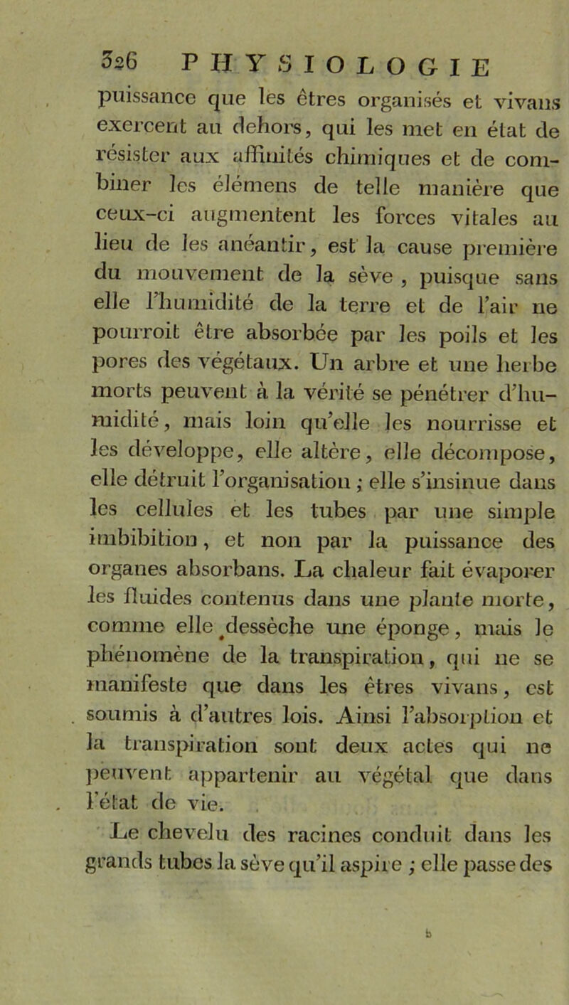 puissance que les êtres organisés et vivans exercent au dehors, qui les met en état de résister aux affinités chimiques et cle com- biner les élémens de telle manière que ceux-ci augmentent les forces vitales au lieu de les anéantir, est la cause première du mouvement de la sève , puisque sans elle fhumidité de la terre et de l’air ne pourroit être absorbée par les poils et les pores des végétaux. Un arbre et une herbe morts peuvent à la vérité se pénétrer d’hu- midité, mais loin qu’elle les nourrisse et les développe, elle altère, elle décompose, elle détruit l’organisation ; elle s’insinue dans les cellules et les tubes par une simple imbibition, et non par la puissance des organes absorbans. La chaleur fait évaporer les fluides contenus dans une plante morte, comme elle ^dessèche une éponge, mais le phénomène de la transpiration, qui ne se manifeste que dans les êtres vivans, est soumis à d’autres lois. Ainsi l’absorption et la transpiration sont deux actes qui ne peuvent appartenir au végétal que dans l’état de vie. Le chevelu des racines conduit dans les grands tubes la sève qu’il aspire ; elle passe des