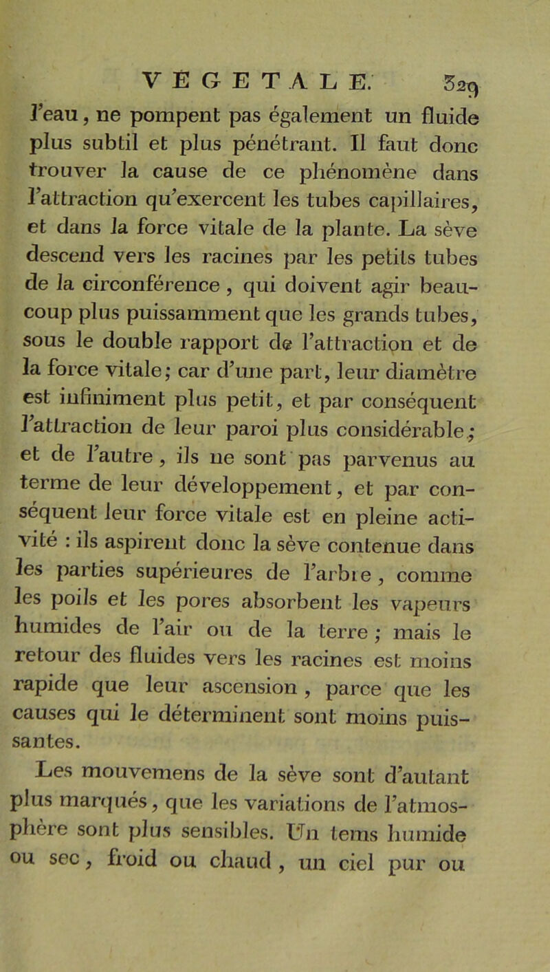 VÉGÉTAL E. 52t^ 3’eau, ne pompent pas également un fluide plus subtil et plus pénétrant. Il faut donc trouver la cause de ce phénomène dans l’attraction qu’exercent les tubes capillaires, et dans la force vitale de la plante. La sève descend vers les racines par les petits tubes de la circonférence , qui doivent agir beau- coup plus puissamment que les grands tubes, sous le double rapport de l’attraction et de 3a force vitale; car d’une part, leur diamètre est infiniment plus petit, et par conséquent 1 attraction de leur paroi plus considérable; et de 1 autre, ils ne sont pas parvenus au terme de leur développement, et par con- séquent leur force vitale est en pleine acti- vité : ils aspirent donc la sève contenue dans les parties supérieures de l’arbre , comme les poils et les pores absorbent les vapeurs humides de l’air ou de la terre ; mais le retour des fluides vers les racines est moins rapide que leur ascension , parce que les causes qui le déterminent sont moins puis- santes. Les mouvemens de la sève sont d’autant plus marqués, que les variations de l’atmos- phère sont plus sensibles. Un tems humide ou sec, froid ou chaud , un ciel pur ou