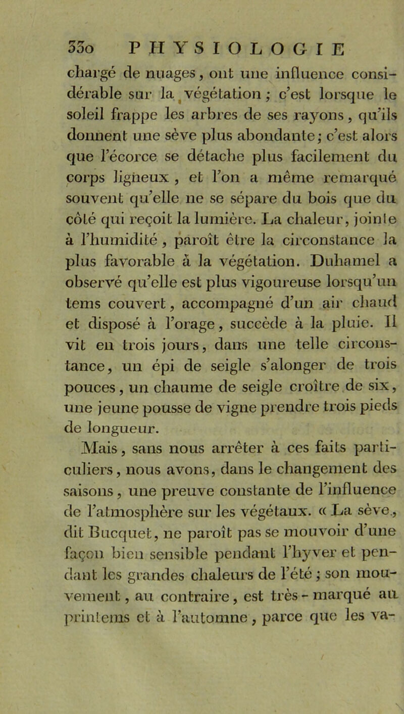 chargé de nuages, ont une influence consi- dérable sur la végétation ; c’est lorsque le soleil frappe les arbres de ses rayons, qu’ils donnent une sève plus abondante; c’est alors que l’écorce se détache plus facilement du corps ligneux , et l’on a même remarqué souvent qu’elle ne se sépare du bois que du coté qui reçoit la lumière. La chaleur, joinle à l’humidité , paroît être la circonstance la plus favorable à la végétation. Duhamel a observé qu’elle est plus vigoureuse lorsqu’un tems couvert, accompagné d’un air chaud et disposé à l’orage, succède à la pluie. Il vit en trois jours, dans une telle circons- tance, un épi de seigle s’alonger de trois pouces, un chaume de seigle croître de six, une jeune pousse de vigne prendre trois pieds de longueur. Mais, sans nous arrêter à ces faits parti- culiers, nous avons, dans le changement des saisons, une preuve constante de l’influence de l’atmosphère sur les végétaux. « La sève., dit Bucquet, ne paroît pas se mouvoir d’une façon bien sensible pendant l’hyver et pen- dant les grandes chaleurs de l’été ; son mou- vement , au contraire, est très - marqué au printems et à l’automne, parce que les va-