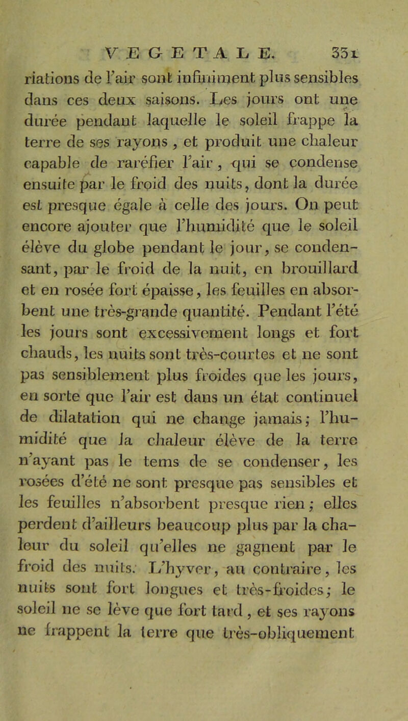 riations de l'air sont infiniment plus sensibles dans ces deux saisons. Les jours ont une durée pendant laquelle le soleil frappe la terre de ses rayons , et produit une chaleur capable de raréfier l’air, qui se condense ensuite par le froid des nuits, dont la durée est presque égale à celle des jours. On peut encore ajouter que l’humidité que le soleil élève du globe pendant le jour, se conden- sant, par le froid de la nuit, en brouillard et en rosée fort épaisse, les feuilles en absor- bent une très-grande quantité. Pendant l’été les jours sont excessivement longs et fort chauds, les nuits sont très-courtes et ne sont pas sensiblement plus froides que les jours, en sorte que l’air est dans un état continuel de dilatation qui ne change jamais,* l’hu- midité que la chaleur élève de la terre n’ayant pas le tems de se condenser, les rosées d’été ne sont presque pas sensibles et les feuilles n’absorbent presque rien ; elles perdent d’ailleurs beaucoup plus par la cha- leur du soleil qu’elles ne gagnent par le froid des nuits. L’hyver, au contraire, les nuits sont fort longues et très-froides; le soleil ne se lève que fort tard, et ses rayons ne frappent la terre que très-obliquement