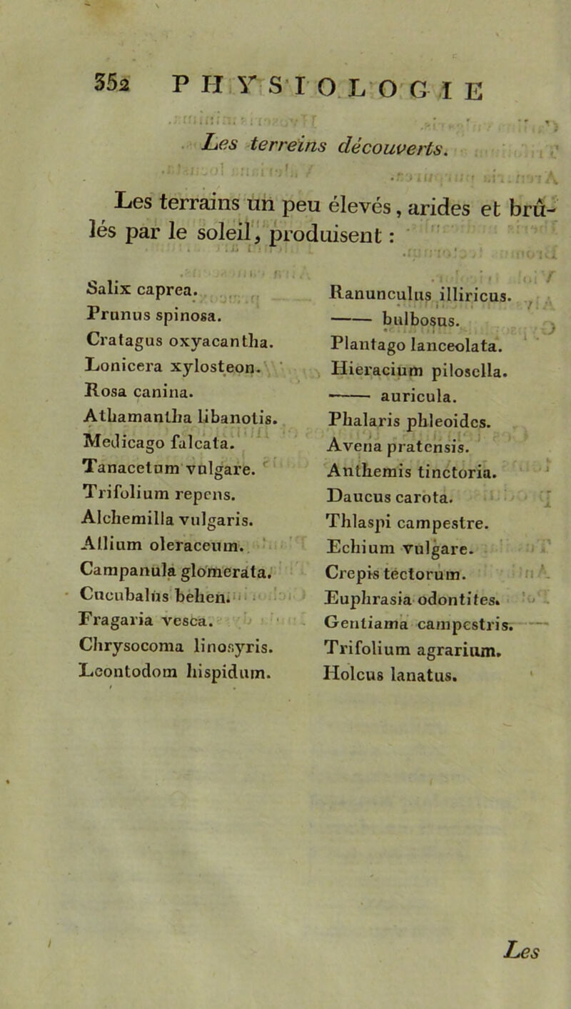 .J-ttiKun; 11 [ny r: T [ >r.: , . r . -•*..*-* Les terreins découverts.  ' ''1 '''*1 i«/ :..; i u\.im4 Les terrains un peu élevés, arides et brû- lés par le soleil, produisent : Salix caprea. Prunus spinosa. Cratagus oxyacantha. Lonicex-a xylosteon. Rosa canina. Athamanlha libanotis. Medicago falcata. Tanacetnm vnlgare. Trifolium repens. Alchemilla vulgaris. Allium oleraceum. Campanula glomerâta. Cucubalùs behen. Fragaria vesca. Chrysocoma linosyris. Leontodom hispidum. .ftinioîa'jî Mimid .'l ■ . : i :u ; / Ranunculus illiricus. ■ • bulbosus. _ ■ ( .J Plantago lanceolata. Hieracium pilosclla. auricula. Phalaris phleoidcs. Avena pratensis. Anthémis tinctoria. Daucus carota. Thlaspi campestre. Echium vulgare. Crépis tectorum. Euphrasia odontifes. Gentiama campestris. Trifolium agrarium. Holcus lanatus. Les