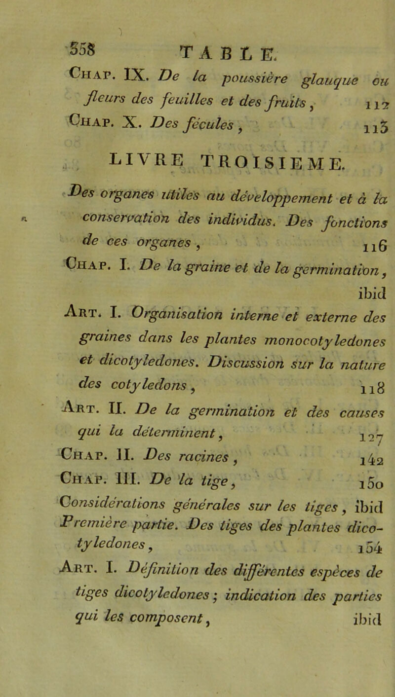 Chap. IX. De la poussière glauque ou fleurs clés feuilles et des fruits, 112 Chap. X. Des fécules , 215 LIVRE TROISIEME. Des organes utiles au développement et à la conservation des individus< Des fonctions de ces organes , 11Q Chap. I. De la graine et de la germination, ibid Art. I. Organisation interne et externe des graines dans les plantes monocotyledones et dicotylédones. Discussion sur la nature des cotylédons, X1g Art. II. De la germination et des causes qui la déterminent, 12y Chap. ]I. Des racines, !42 Chap. 111. De la tige, !5o Considérations générales sur les liges, ibicl Première fxirtie. Des tiges des plantes dico- tylédones , 2 54 Art. I. Définition des différentes espèces de tiges dicotylédones ; indication des parties qui les composent, ibid