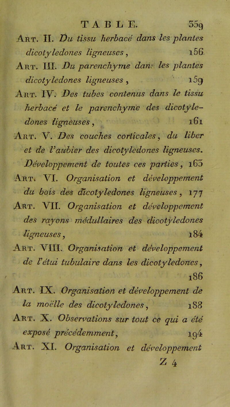 Art. II. Du tissu herbacé dans les plantes dicotylédones ligneuses, i56 Art. III. Du parenchyme dan; les plantes dicotylédones ligneuses , i59 Art. IV. Des tubes contenus dans le tissu herbacé et le parenchyme des dicotylé- dones ligneuses, 161 Art. V. Des couches corticales, du liber et de l’aubier des dicotylédones ligneuses. Développement de toutes ces parties, i65 Art. VI. Organisation et développement du bois des dicotylédones ligneuses, 177 Art. VU. Organisation et développement des rayons médullaires des dicotylédones ligneuses, i84 Art. VIII. Organisation et développement de l’étui tubulaire dans les dicotylédones, 186 Art. IX. Organisation et développement de la moelle des dicotylédones, 188 Art. X. Observations sur tout ce qui a été exposé précédemment, ig4 Art. XL Organisation et développement Z 4