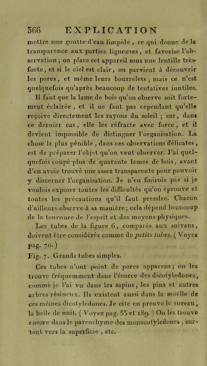 mettre une goutte d’eau limpide , ce qui donne delà transparence aux parties ligneuses , et favorise l’ob- servation ; on place cet appareil sous une lentille trèsr forte, et si le ciel est clair, on parvient à découvrir les pores , et même leurs bourrelets ; mais ce n’est quelquefois qu’après beaucoup de tentatives inutiles. Il faut que la lame de bois qu’on observe soit forte- ment éclairée , et il ne faut pas cependant qu’elle reçoive directement les rayons du soleil ; car, dans ce dernier cas , elle les réfracte avec force , et il devient impossible de distinguer l’organisation. La chose la plus pénible , dans ces observations délicates , est de préparer l’objet qu’on veut observer. J’ai quel- quefois coupé-plus de quarante lames de bois, avant d’en avoir trouvé une assez transparente pour pouvoir y discerner l’organisation. Je n’en finnois pas si je voulois exposer tou Les les difficultés qu’on éprouve et toutes les précautions qu’il faut prendre. Chacun d’ailleurs observe à sa manière ; cela dépend beaucoup de la tournure de l’esprit et des moyens physiques. Les tubes de la figure G, comparés aux suivans, doivent être considérés comme de petits tubes. ( Voyez pag. 70.) Fig. 7. Grands tubes simples. Ces tubes n’ont point de pores apparens ; on les trouve fréquemment dans l’écorce des dicotylédones, comme je l’ai vu dans les sapins, les pins et autres arbres résineux. Jls existent aussi dans la moelle de ces mêmes dicotylédones. Je cite en preuve le sureau, la belle de nuit. ( Voyez pag. 55 et i8q. ) On les trouve encore dans le parenchyme des monocotyledones , sur- tout vers la superficie , etc.