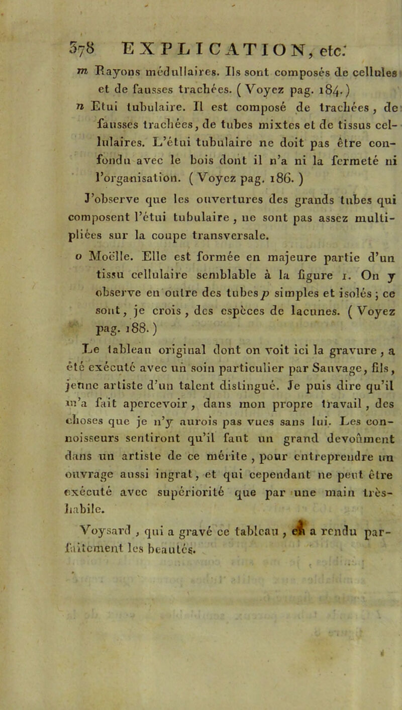 m Rayons médullaires. Ils sont composés de cellules et de fausses trachées. ( Voyez pag. 184.) n Etui tubulaire. Il est composé de trachées, de fausses trachées, de tubes mixtes et de tissus cel- lulaires. L’étui tubulaire ne doit pas être con- fondu avec le bois dont il n’a ni la fermeté ni l’organisation. (Voyez pag. 186.) J’observe que les ouvertures des grands tubes qui composent l’étui tubulaire , ne sont pas assez multi- pliées sur la coupe transversale. o Moelle. Elle est formée en majeure partie d’un tissu cellulaire semblable à la figure 1. On y observe en outre des tubesp simples et isolés ; ce sont, je crois, des espèces de lacunes. (Voyez pag. 188. ) Le tableau original dont on voit ici la gravure , a été exécuté avec un soin particulier pur Sauvage, fils, jehne artiste d’un talent distingué. Je puis dire qu’il m’a fait apercevoir , dans mon propre travail , des choses que je n’y aurois pas vues sans lui. Les con- noisseurs sentiront qu’il faut un grand devoûment dans un artiste de ce mérite , pour entreprendre un ouvrage aussi ingrat, et qui cependant ne peut être exécuté avec supériorité que par une main très- habile. Voysard , qui a gravé ce tableau , eli a rendu par- faitement les beautés.