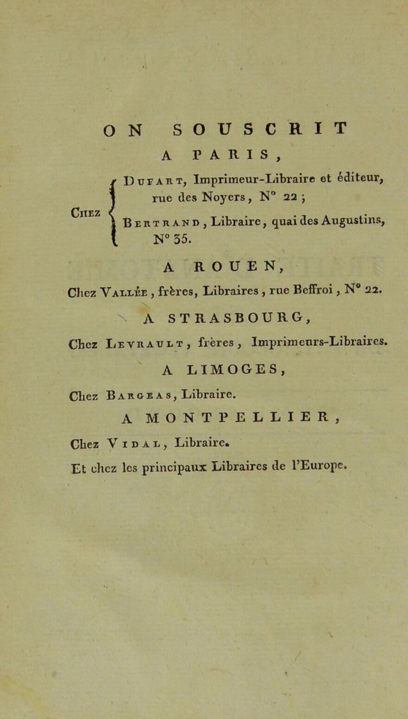 ON SOUSCRIT A PARIS, Chez Ddfart, Imprimeur-Libraire et éditeur, rue des Noyers, N° 22 ; Bertrand, Libraire, quai des Augustins, N° 55. A ROUEN, Chez Yaeeee , frères, Libraires , rue Beffroi, N° 22. N A STRASBOURG, Chez Levrauet, frères, Imprimeurs-Libraires. A LIMOGES, Chez B A R g e a s, Libraire. A MONTPELLIER, Chez V 1 d a r , Libraire. Et chez les principaux Libraires de l’Europe.