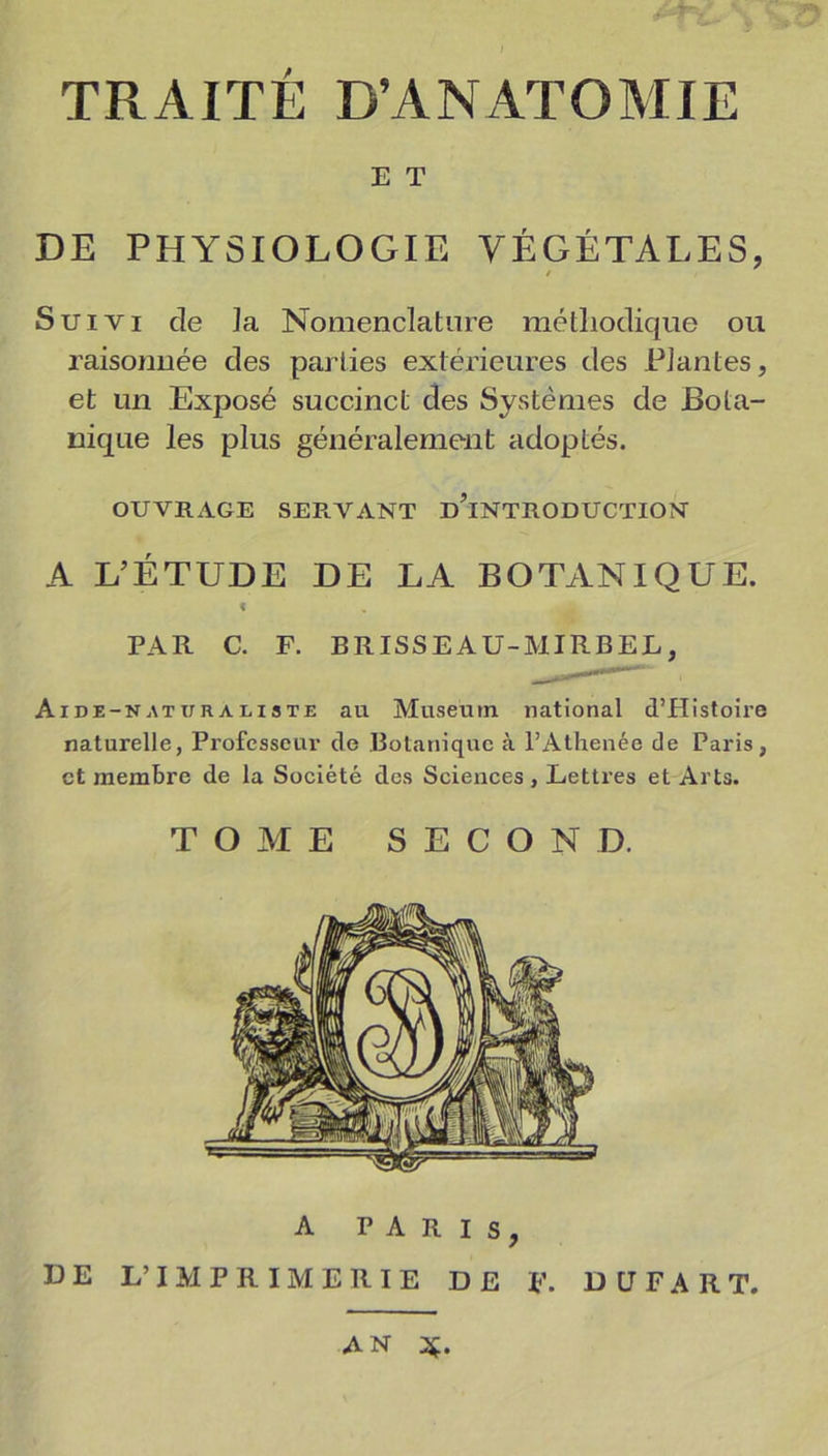 E T DE PHYSIOLOGIE VÉGÉTALES, / Suivi de ]a Nomenclature méthodique ou raisonnée des parties extérieures des Plantes, et un Exposé succinct des Systèmes de Bota- nique les plus généralement adoptés. OUVRAGE SEE.VANT D’iNTRODUCTION A L’ÉTUDE DE LA BOTANIQUE. f PAR C. F. BRISSEAU-MIRBEL, Aide-naturaliste au Muséum national d’Histoire naturelle, Professeur cle Botanique à l’Athenée de Paris, et membre de la Société des Sciences , Lettres et Arts. TOME SECOND. DE L’ A PARIS, IMPRIMERIE DE F. D LT F A R T. AN