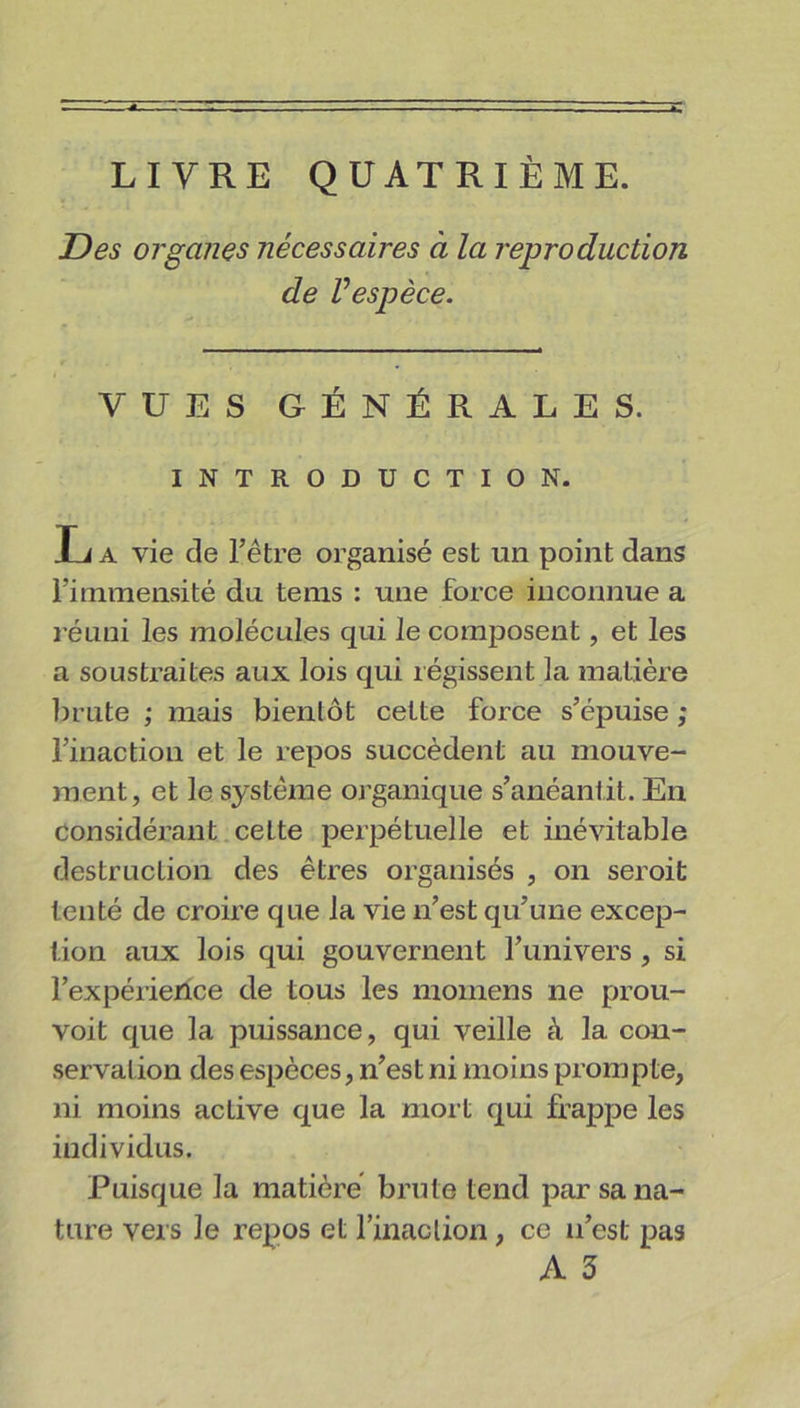 LIVRE QUATRIÈME. Des organes nécessaires à la reproduction de Vespèce. i . VUES GÉNÉRALES. INTRODUCTION. L a vie de l’être organisé est un point dans l’immensité du tems : une force inconnue a réuni les molécules qui le composent, et les a soustraites aux lois qui régissent la matière brute ; mais bientôt cette force s’épuise ; l’inaction et le repos succèdent au mouve- ment, et le système organique s’anéantit. En considérant cette perpétuelle et inévitable destruction des êtres organisés , on seroit tenté de croire que la vie n’est qu’une excep- tion aux lois qui gouvernent l’univers , si l’expérierice de tous les momens ne prou- voit que la puissance, qui veille à la con- servation des espèces, n’est ni moins prompte, ni moins active que la mort qui frappe les individus. Puisque la matière brute tend par sa na- ture vers Je repos et l’inaclion, ce n’est pas A 3