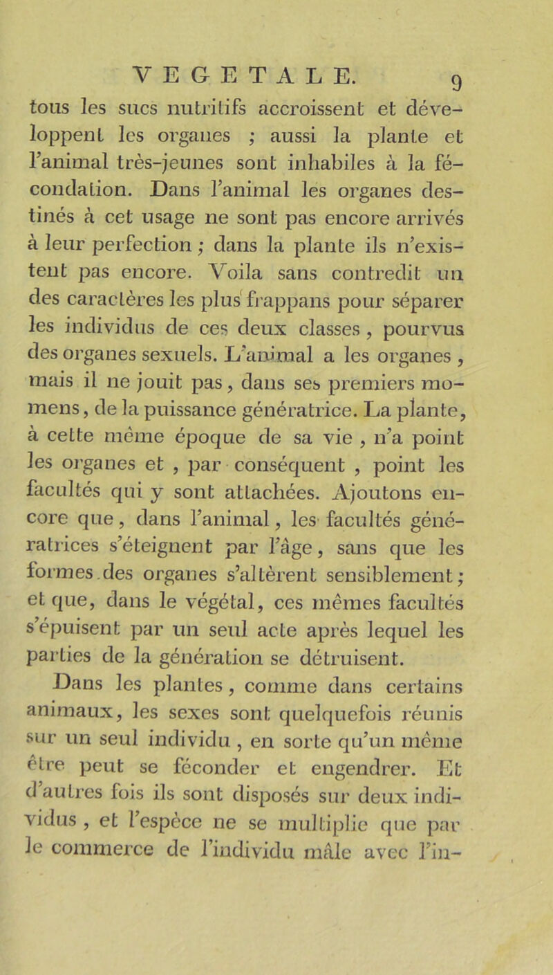 tous les sucs nutritifs accroissent et déve- loppent les organes ; aussi la plante et l’animal très-jeunes sont inhabiles à la fé- condation. Dans l’animal les organes des- tinés à cet usage ne sont pas encore arrivés à leur perfection ; dans la plante ils n’exis- tent pas encore. Voila sans contredit un des caractères les plus frappans pour séparer les individus de ces deux classes, pourvus des organes sexuels. L’animal a les organes , mais il ne jouit pas, dans ses premiers mo- mens, de la puissance génératrice. La plante, à cette même époque de sa vie , n’a point les organes et , par conséquent , point les facultés qui y sont attachées. Ajoutons en- core que, dans l’animal, les facultés géné- ratrices s’éteignent par l’âge, sans que les formes.des organes s’altèrent sensiblement; et que, dans le végétal, ces mêmes facultés s’épuisent par un seul acte après lequel les parties de la génération se détruisent. Dans les plantes, comme dans certains animaux, les sexes sont quelquefois réunis sur un seul individu , en sorte qu’un même être peut se féconder et engendrer. Et d autres fois ils sont disposés sur deux indi- vidus , et l’espèce ne se multiplie que par le commerce de l’individu mâle avec l’in-