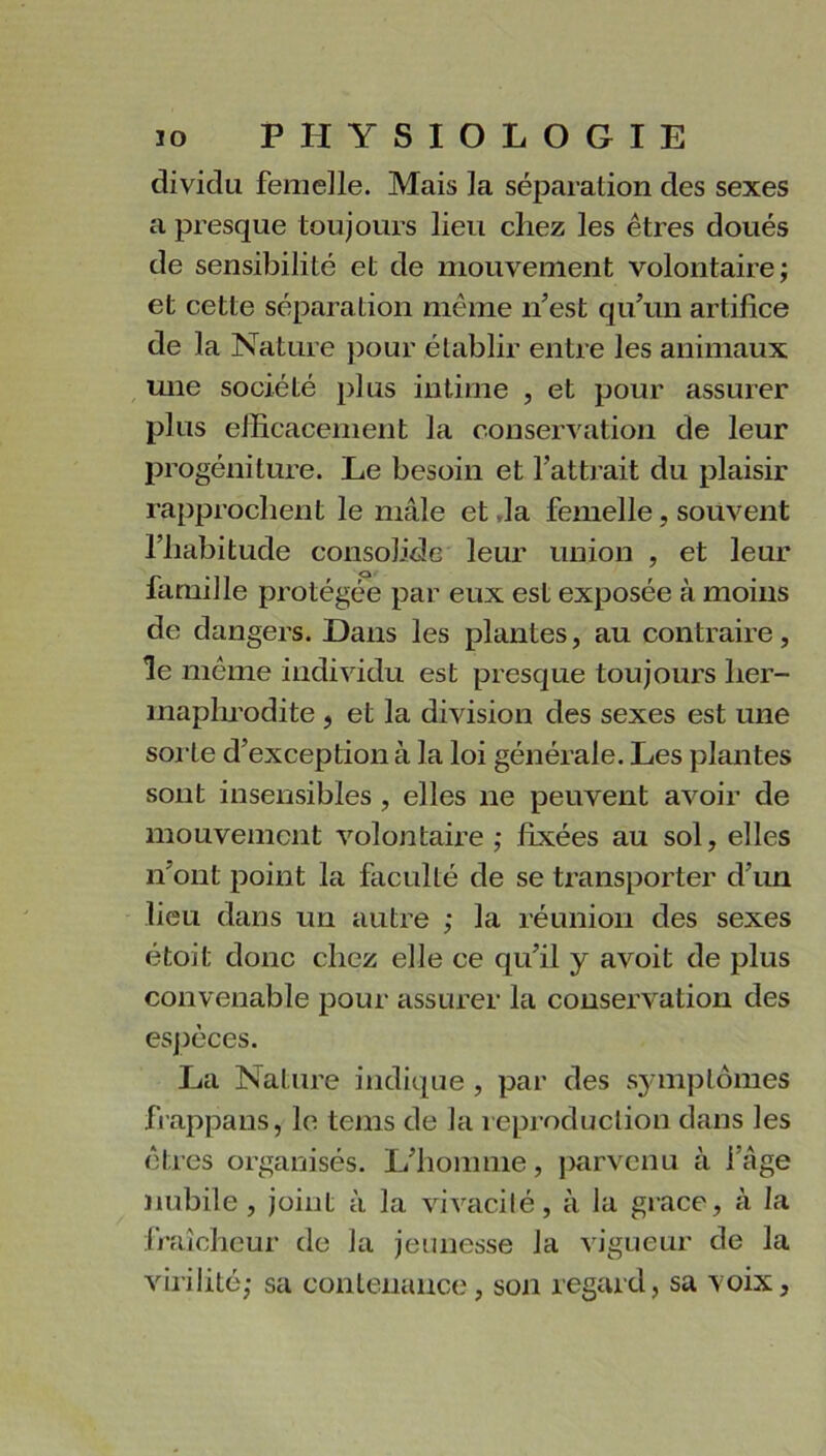 dividu femelle. Mais la séparation des sexes a presque toujours lieu chez les êtres doués de sensibilité et de mouvement volontaire; et cette séparation même n’est qu’un artifice de la Nature pour établir entre les animaux une société plus intime , et pour assurer plus efficacement la conservation de leur progéniture. Le besoin et l’attrait du plaisir rapprochent le mâle et Ja femelle , souvent l’habitude consolide leur union , et leur famille protégée par eux est exposée à moins de dangers. Dans les plantes, au contraire, le même individu est presque toujours her- inaplmodite , et la division des sexes est une sorte d’exception à la loi générale. Les plantes sont insensibles , elles ne peuvent avoir de mouvement volontaire ; fixées au sol, elles n ont point la faculté de se transporter d’un lieu dans un autre ; la réunion des sexes étoit donc chez elle ce qu’il y avoit de plus convenable pour assurer la conservation des espèces. La Nature indique , par des symptômes frappans, le tems de la reproduction dans les êtres organisés. L’homme, parvenu à l’âge nubile, joint à la vivacité, à la grâce, à la fraîcheur de la jeunesse Ja vigueur de la virilité; sa contenance, son regard, sa voix,