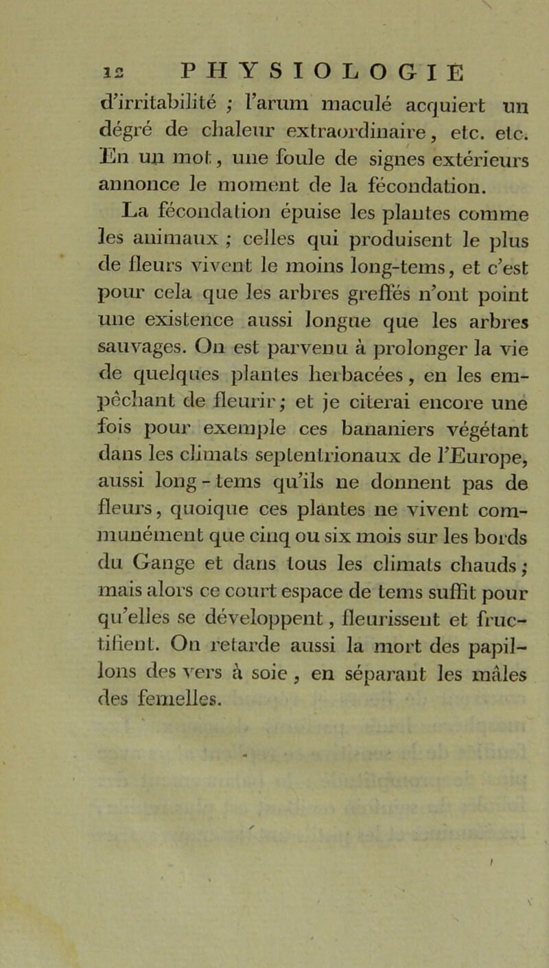 d’irritabilité ; l’arum maculé acquiert un degré de chaleur extraordinaire, etc. etc. En un mot, une foule de signes extérieurs annonce le moment de la fécondation. La fécondation épuise les plantes comme les animaux ; celles qui produisent le plus de fleurs vivent le moins long-tems, et c’est pour cela que les arbres greffes n’ont point une existence aussi longue que les arbres sauvages. On est parvenu à prolonger la vie de quelques plantes heibacées, en les em- pêchant de fleurir; et je citerai encore une fois pour exemple ces bananiers végétant dans les climats septentrionaux de l’Europe, aussi long - tems qu’ils ne donnent pas de fleurs, quoique ces plantes ne vivent com- munément que cinq ou six mois sur les bords du Gange et dans tous les climats chauds; mais alors ce court espace de tems suffit pour qu’elles se développent, fleurissent et fruc- tifient. On retarde aussi la mort des papil- lons des vers à soie , en séparant les mâles des femelles.