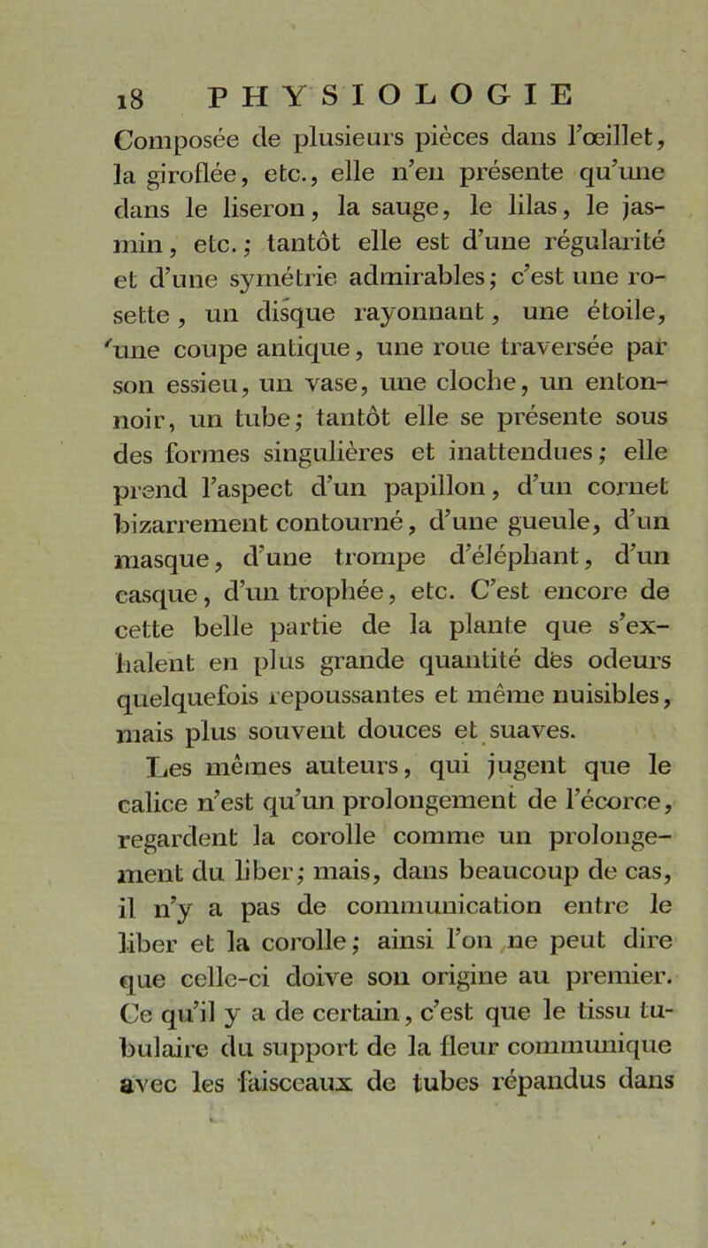 Composée de plusieurs pièces dans l’œillet, la giroflée, etc., elle n’en présente qu’une dans le liseron, la sauge, le lilas, le jas- min , etc. ; tantôt elle est d’une régularité et d’une symétrie admirables; c’est une ro- sette , un disque rayonnant, une étoile, 'une coupe antique, une roue traversée par son essieu, un vase, une cloche, un enton- noir, un tube; tantôt elle se présente sous des formes singulières et inattendues ; elle prend l’aspect d’un papillon, d’un cornet bizarrement contourné, d’une gueule, d’un masque, d’une trompe d’éléphant, d’un casque, d’un trophée, etc. C’est encore de cette belle partie de la plante que s’ex- halent en plus grande quantité dés odeurs quelquefois repoussantes et même nuisibles, mais plus souvent douces et suaves. Les memes auteurs, qui jugent que le calice n’est qu’un prolongement de l’écorce, regardent la corolle comme un prolonge- ment du liber; mais, dans beaucoup de cas, il n’y a pas de communication entre le liber et la corolle; ainsi l’on ne peut dire que celle-ci doive son origine au premier. Ce qu’il y a de certain, c’est que le tissu tu- bulaire du support de la fleur communique avec les faisceaux de tubes répandus dans