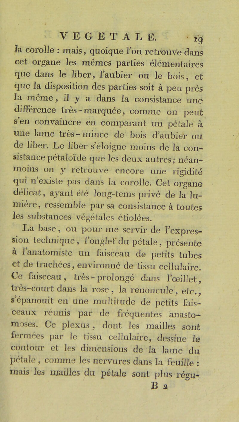 la corolle : mais, quoique Ion retrouve dans cet organe les mêmes parties élémentaires que dans le liber, l’aubier ou le bois, et que la disposition des parties soit à peu près la même, il y a dans la consistance une différence très-marquée, comme on peut s’en convaincre en comparant un pétale à une lame très-mince de bois d’aubier ou de liber. Le liber s’éloigne moins de la con- sistance pétaloïde que les deux autres; néan- moins on y retrouve encore une rigidité qui n’exisle pas dans la corolle. Cet organe délicat, ayant élé long-tems privé de la lu- mière, ressemble par-sa consistance à toutes les substances végétales étiolées. La base, ou pour me ser vir de l’expres- sion technique, l’onglet*du pétale, présente a 1 anatomiste un faisceau de petits tubes et de trachées, environné de tissu cellulaire. Ce faisceau, très - prolongé dans l’œillet, très-court dans la rose, la renoncule, elc., s’épanouit en une multitude de petits fais- ceaux réunis par de fréquentes anasto- moses. Ce plexus, dont les mailles sont fermées par le tissu cellulaire, dessine le contour et les dimensions de la laine du pétale , comme les nervures dans la feuille : mais les mailles du pétale sont plus régu- B 2