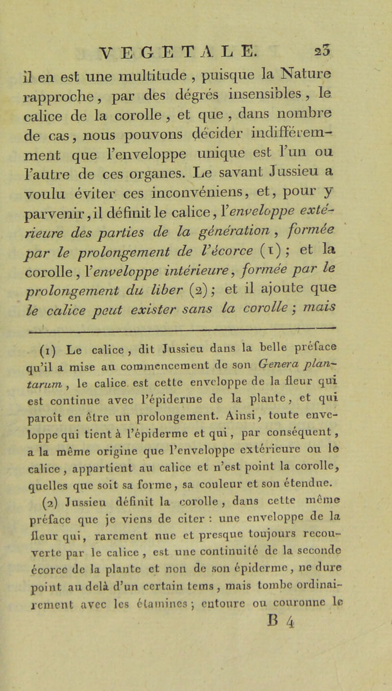 il en est une multitude , puisque la Nature rapproche, par des degrés insensioles, le calice de la corolle , et que , dans nombre de cas, nous pouvons décider indifférem- ment que l’enveloppe unique est 1 un ou l’autre de ces organes. Le savant Jussieu a voulu éviter ces inconvéniens, et, pour y parvenir, il définit le calice, Y enveloppe exté- rieure des parties de la génération , formée par le prolongement de Vécorce (i) ; et la corolle , Y enveloppe intérieure, formée par le prolongement du liber (2) ; et il ajoute que le calice peut exister sans la corolle j mais (1) Le calice , dit Jussieu dans la belle préface qu’il a mise au commencement de son Généra plan- tarurn , le calice est cetle enveloppe de la fleur qui est continue avec l’épiderme de la plante, et qui paroit en être un prolongement. Ainsi, toute enve- loppe qui tient à l’épiderme et qui, par conséquent , a la même origine que l’enveloppe extérieure ou le calice, appartient au calice et n’est point la corolle, quelles que soit sa forme, sa couleur et son étendue. (2) Jussieu définit la corolle, dans cette même préface que je viens de citer : une enveloppe de la fleur qui, rarement nue et presque toujours recou- verte par le calice , est une continuité de la seconde écorcc de la plante et non de son épiderme, ne dure point au delà d’un certain Lems , mais tombe ordinai- rement avec les étamines-, entoure ou couronne le E 4