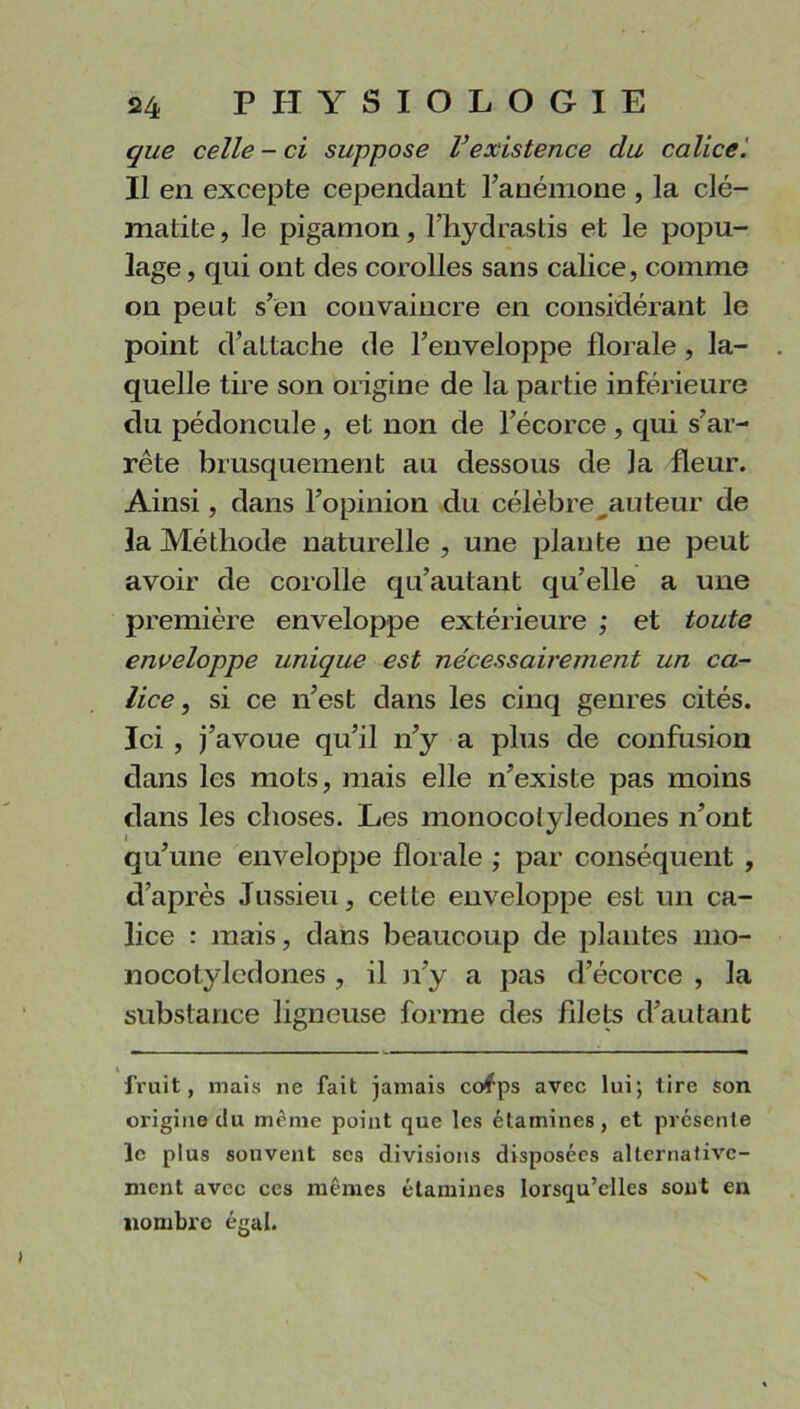 que celle - ci suppose Vexistence du calice. Il en excepte cependant l’anémone , la clé- matite, le pigamon, l’hydrastis et le popu- lage, qui ont des corolles sans calice, comme on peut s’en convaincre en considérant le point d’attache de l’enveloppe florale , la- quelle tire son origine de la partie inférieure du pédoncule, et non de l’écorce , qui s’ar- rête brusquement au dessous de la fleur. Ainsi, dans l’opinion du célèbre^auteur de la Méthode naturelle , une plante ne peut avoir de corolle qu’autant qu’elle a une première enveloppe extérieure ; et toute enveloppe unique est nécessairement un ca- lice , si ce n’est dans les cinq genres cités. Ici , j’avoue qu’il n’y a plus de confusion dans les mots, mais elle n’existe pas moins dans les choses. Les monocotyledones n’ont qu’une enveloppe florale ; par conséquent , d’après Jussieu, cette enveloppe est un ca- lice : mais, dans beaucoup de plantes 1110- nocotylcdones , il n’y a pas d’écorce , la substance ligneuse forme des filets d’autant fruit, mais ne fait jamais co^ps avec lui; tire son origine du même point que les étamines, et présente le plus souvent ses divisions disposées alternative- ment avec ces mêmes étamines lorsqu’elles sont en «ombre égal.