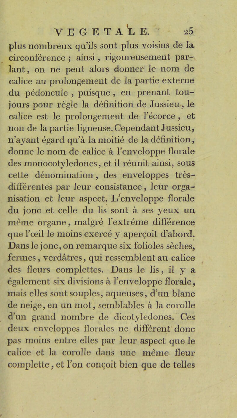 plus nombreux qu’ils sont plus voisins de la circonférence ; ainsi, rigoureusement par- lant, on ne peut alors donner le nom de calice au prolongement de la partie externe du pédoncule , puisque , en prenant tou- jours pour règle la définition de Jussieu, le calice est le prolongement de l’écorce , et non de la partie ligneuse. Cependant Jussieu, n’ayant égard qu’à la moitié de la définition, donne le nom de calice à l’enveloppe florale des monocotyledones, et il réunit ainsi, sous cette dénomination, des enveloppes très- différentes par leur consistance, leur orga- nisation et leur aspect. L’enveloppe florale du jonc et celle du lis sont à ses yeux un même organe, malgré l’extrême différence que l’œil le moins exercé y aperçoit d’abord. Dans le jonc, on remarque six folioles sèches, fermes, verdâtres, qui ressemblent au calice des fleurs complettes. Dans le lis, il y a également six divisions à l’enveloppe florale, mais elles sont souples, aqueuses, d’un blanc de neige, en un mot, semblables à la corolle d’un grand nombre de dicotylédones. Ces deux enveloppes florales ne diffèrent donc pas moins entre elles par leur aspect que le calice et la corolle dans une même fleur completle, et l’on conçoit bien que de telles