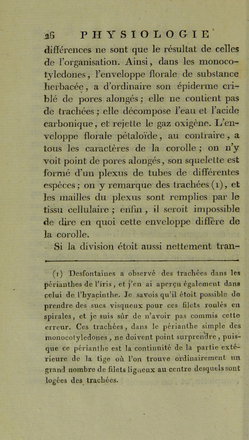 différences ne sont que le résultat de celles de l’organisation. Ainsi, dans les monoco- tyledones, l’enveloppe florale de substance herbacée, a d’ordinaire son épiderme cri- blé de pores alongés ; elle ne contient pas de trachées ; elle décompose l’eau et l’acide carbonique, et rejette le gaz oxigène. L’en- veloppe florale pétaloïde, au contraire, a tous les caractères de la corolle ; on n’y voit point de pores alongés, son squelette est formé d'un plexus de tubes de différentes espèces; on y remarque des trachées (1), et les mailles du plexus sont remplies par le tissu cellulaire ; enfin , il seroit impossible de dire en quoi cette enveloppe diffère de la corolle. Si la division étoit aussi nettement tran- (l) Desfontaines a observé des trachées dans les péi’ianthes de l’iris , et j’en ai aperçu également dans celui de l’hyacinthe. Je savois qu’il étoit possible de prendre des sucs visqueux pour ces filets roulés en spirales, et je suis sûr de n’avoir pas commis cette erreur. Ces trachées, dans le périanthe simple des monocolyledones , ne doivent point surprendre , puis- que ce périantbe est la continuité de la partie exté- rieure de la tige où l’on trouve ordinairement un grand nombre de filets ligneux au centre desquels sont logées des trachées.