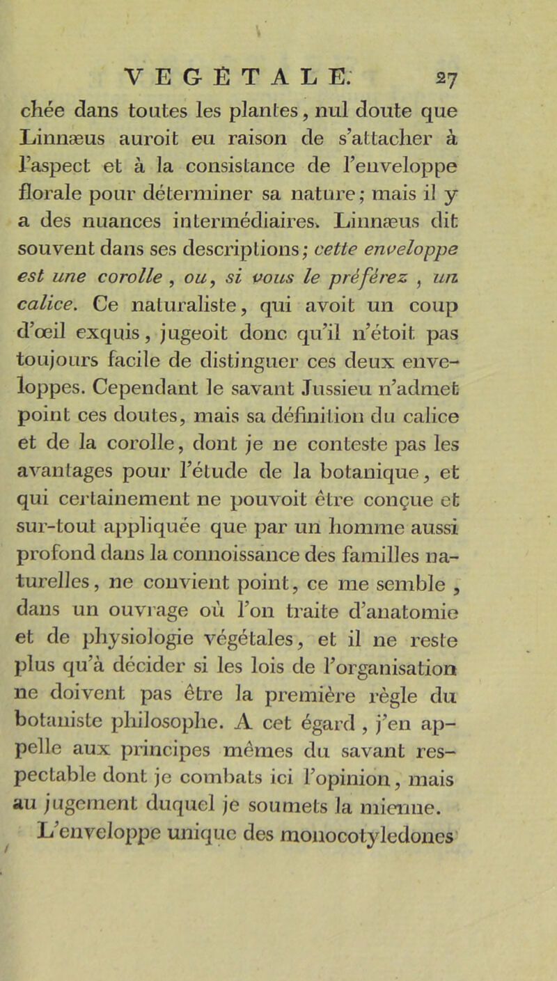 chée dans toutes les plantes, nul doute que Linnæus auroit eu raison de s’attacher à l’aspect et à la consistance de l’enveloppe florale pour déterminer sa nature; mais i! y a des nuances intermédiaires. Linnæus dit souvent dans ses descriptions; cette enveloppe est une corolle , ou, si vous le préférez , un calice. Ce naturaliste, qui avoit un coup d’œil exquis, jugeoit donc qu’il n’étoit pas toujours facile de distinguer ces deux enve- loppes. Cependant le savant Jussieu n’admet point ces doutes, mais sa définition du calice et de la corolle, dont je ne conteste pas les avantages pour l’étude de la botanique, et qui certainement 11e pouvoit être conçue et sur-tout appliquée que par un homme aussi profond dans la connoissance des familles na- turelles, ne convient point, ce me semble , dans un ouvrage où l’on traite d’anatomie et de physiologie végétales, et il ne reste plus qu’à décider si les lois de l’organisation ne doivent pas être la première règle du botaniste philosophe. A cet égard , j’en ap- pelle aux principes mêmes du savant res- pectable dont je combats ici l’opinion, mais au jugement duquel je soumets la mienne. L enveloppe unique des nionocotyledones