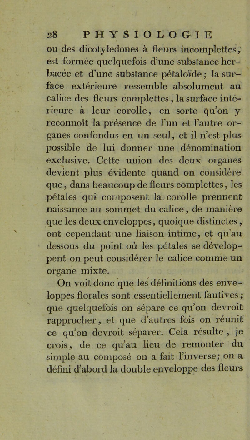 ou des dicotylédones à fleurs incomplettes est formée quelquefois d’une substance her- bacée et d’une substance pétaloïde ; la sur- face extérieure ressemble absolument au calice des fleurs complettes, la surface inté- rieure à leur corolle, en sorte qu’on y reconuoît la présence de l’un et l’autre or- ganes confondus en un seul, et il n’est plus possible de lui donner une dénomination exclusive. Cette union des deux organes devient plus évidente quand on considère que, dans beaucoup de fleurs complettes, les pétales qui composent la corolle prennent naissance au sommet du calice, de manière que les deux enveloppes, quoique distinctes , ont cependant une liaison intime, et qu'au dessous du point où les pétales se dévelop- pent on peut considérer le calice comme un organe mixte. On voit donc que les définitions des enve- loppes florales sont essentiellement fautives ; que quelquefois on sépare ce qu’on devroit rapprocher, et que d’auLres fois on réunit ce qu’on devroit séparer. Cela résulte , je crois, de ce qu'au lieu de remonter du simple au composé on a fait l’inverse; on a défini d’abord la double enveloppe des fleurs