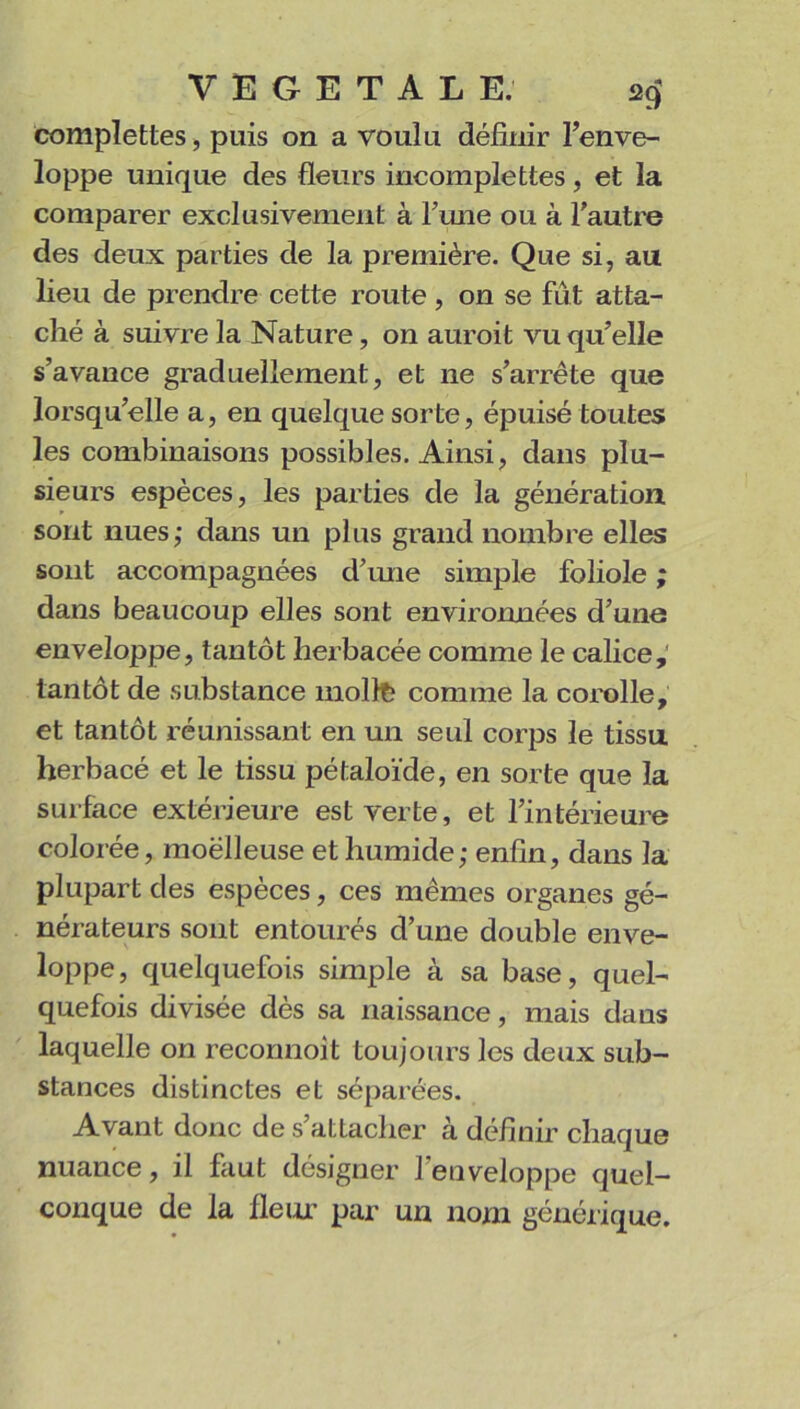 complexes, puis on a voulu définir l’enve- loppe unique des fleurs incomplettes, et la comparer exclusivement à l’une ou à l’autre des deux parties de la première. Que si, au lieu de prendre cette route, on se fût atta- ché à suivre la Nature, on auroit vu qu’elle s’avance graduellement, et 11e s’arrête que lorsqu’elle a, en quelque sorte, épuisé toutes les combinaisons possibles. Ainsi, dans plu- sieurs espèces, les parties de la génération sont nues; dans un plus grand nombre elles sont accompagnées d’une simple foliole ; dans beaucoup elles sont environnées d’une enveloppe, tantôt herbacée comme le calice, tantôt de substance moite comme la corolle, et tantôt réunissant en un seul corps le tissu herbacé et le tissu pétaloïde, en sorte que la surface extérieure est verte, et l’intérieure colorée, moëlleuse et humide; enfin, dans la plupart des espèces, ces mêmes organes gé- nérateurs sont entourés d’une double enve- loppe, quelquefois simple à sa base, quel- quefois divisée dès sa naissance, mais dans laquelle on recormoit toujours les deux sub- stances distinctes et séparées. Avant donc de s’attacher à définir chaque nuance, il faut désigner l’enveloppe quel- conque de la fleur par un nom générique.