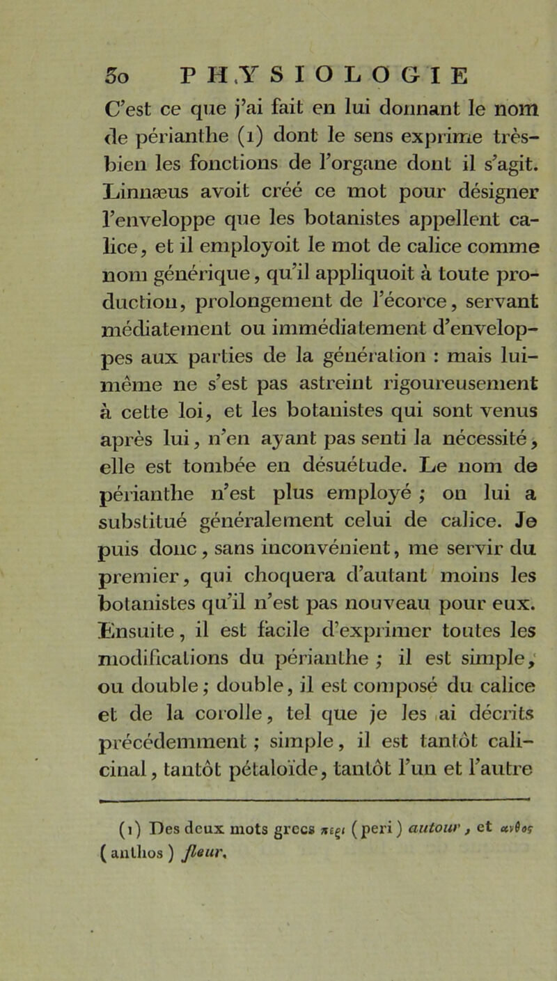 C’est ce que j’ai fait en lui donnant le nom de périanthe (1) dont le sens exprime très- bien les fonctions de l’organe dont il s’agit. Linnæus avoit créé ce mot pour désigner l’enveloppe que les botanistes appellent ca- lice, et il eniployoit le mot de calice comme nom générique, qu’il appliquoit à toute pro- duction, prolongement de l’écorce, servant médiatement ou immédiatement d’envelop- pes aux parties de la génération : mais lui- même ne s’est pas astreint rigoureusement à cette loi, et les botanistes qui sont venus après lui, n’en ayant pas senti la nécessité, elle est tombée en désuétude. Le nom de périanthe n’est plus employé ,• on lui a substitué généralement celui de calice. Je puis donc , sans inconvénient, me servir du premier, qui choquera d’autant moins les botanistes qu’il n’est pas nouveau pour eux. Ensuite, il est facile d’exprimer toutes les modifications du périanthe ; il est simple, ou double; double, il est composé du calice et de la corolle, tel que je les ai décrits précédemment; simple, il est tantôt cali- cinal, tantôt pétaloïde, tantôt l’un et l’autre (i) Des deux mots grecs (pei'i) autour, et wioç ( antlios ) Jleur,